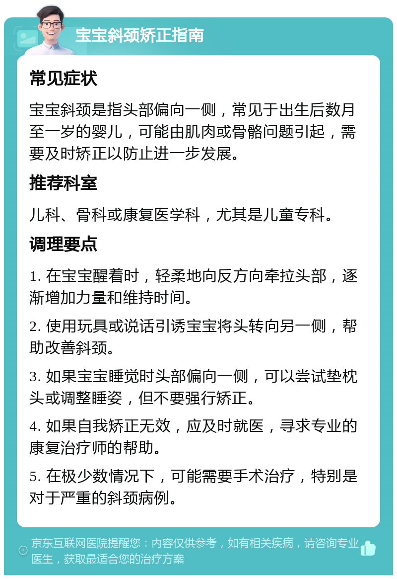 宝宝斜颈矫正指南 常见症状 宝宝斜颈是指头部偏向一侧，常见于出生后数月至一岁的婴儿，可能由肌肉或骨骼问题引起，需要及时矫正以防止进一步发展。 推荐科室 儿科、骨科或康复医学科，尤其是儿童专科。 调理要点 1. 在宝宝醒着时，轻柔地向反方向牵拉头部，逐渐增加力量和维持时间。 2. 使用玩具或说话引诱宝宝将头转向另一侧，帮助改善斜颈。 3. 如果宝宝睡觉时头部偏向一侧，可以尝试垫枕头或调整睡姿，但不要强行矫正。 4. 如果自我矫正无效，应及时就医，寻求专业的康复治疗师的帮助。 5. 在极少数情况下，可能需要手术治疗，特别是对于严重的斜颈病例。