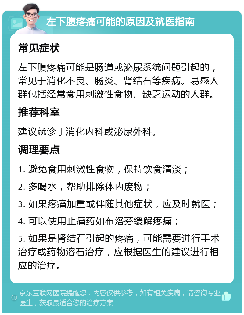 左下腹疼痛可能的原因及就医指南 常见症状 左下腹疼痛可能是肠道或泌尿系统问题引起的，常见于消化不良、肠炎、肾结石等疾病。易感人群包括经常食用刺激性食物、缺乏运动的人群。 推荐科室 建议就诊于消化内科或泌尿外科。 调理要点 1. 避免食用刺激性食物，保持饮食清淡； 2. 多喝水，帮助排除体内废物； 3. 如果疼痛加重或伴随其他症状，应及时就医； 4. 可以使用止痛药如布洛芬缓解疼痛； 5. 如果是肾结石引起的疼痛，可能需要进行手术治疗或药物溶石治疗，应根据医生的建议进行相应的治疗。