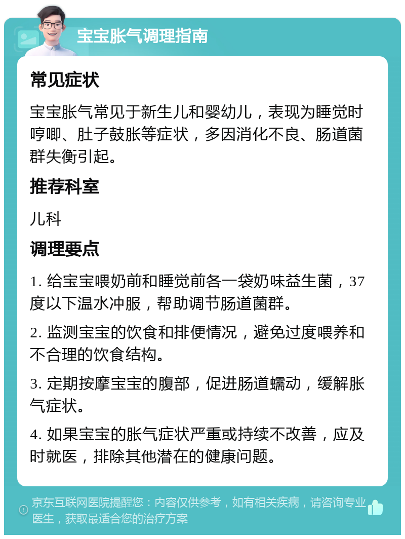 宝宝胀气调理指南 常见症状 宝宝胀气常见于新生儿和婴幼儿，表现为睡觉时哼唧、肚子鼓胀等症状，多因消化不良、肠道菌群失衡引起。 推荐科室 儿科 调理要点 1. 给宝宝喂奶前和睡觉前各一袋奶味益生菌，37度以下温水冲服，帮助调节肠道菌群。 2. 监测宝宝的饮食和排便情况，避免过度喂养和不合理的饮食结构。 3. 定期按摩宝宝的腹部，促进肠道蠕动，缓解胀气症状。 4. 如果宝宝的胀气症状严重或持续不改善，应及时就医，排除其他潜在的健康问题。