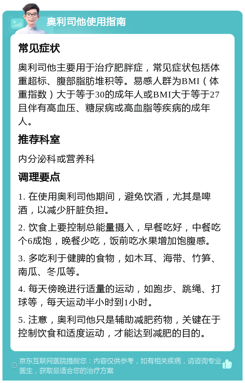 奥利司他使用指南 常见症状 奥利司他主要用于治疗肥胖症，常见症状包括体重超标、腹部脂肪堆积等。易感人群为BMI（体重指数）大于等于30的成年人或BMI大于等于27且伴有高血压、糖尿病或高血脂等疾病的成年人。 推荐科室 内分泌科或营养科 调理要点 1. 在使用奥利司他期间，避免饮酒，尤其是啤酒，以减少肝脏负担。 2. 饮食上要控制总能量摄入，早餐吃好，中餐吃个6成饱，晚餐少吃，饭前吃水果增加饱腹感。 3. 多吃利于健脾的食物，如木耳、海带、竹笋、南瓜、冬瓜等。 4. 每天傍晚进行适量的运动，如跑步、跳绳、打球等，每天运动半小时到1小时。 5. 注意，奥利司他只是辅助减肥药物，关键在于控制饮食和适度运动，才能达到减肥的目的。