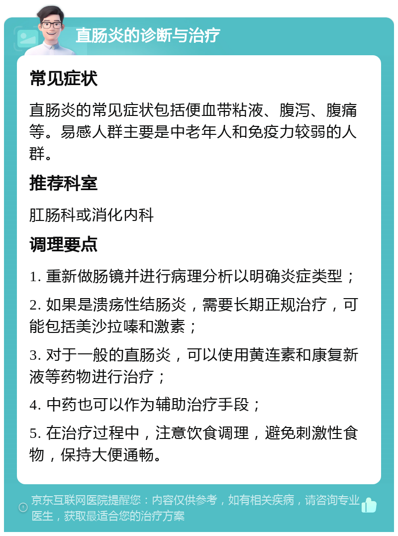 直肠炎的诊断与治疗 常见症状 直肠炎的常见症状包括便血带粘液、腹泻、腹痛等。易感人群主要是中老年人和免疫力较弱的人群。 推荐科室 肛肠科或消化内科 调理要点 1. 重新做肠镜并进行病理分析以明确炎症类型； 2. 如果是溃疡性结肠炎，需要长期正规治疗，可能包括美沙拉嗪和激素； 3. 对于一般的直肠炎，可以使用黄连素和康复新液等药物进行治疗； 4. 中药也可以作为辅助治疗手段； 5. 在治疗过程中，注意饮食调理，避免刺激性食物，保持大便通畅。