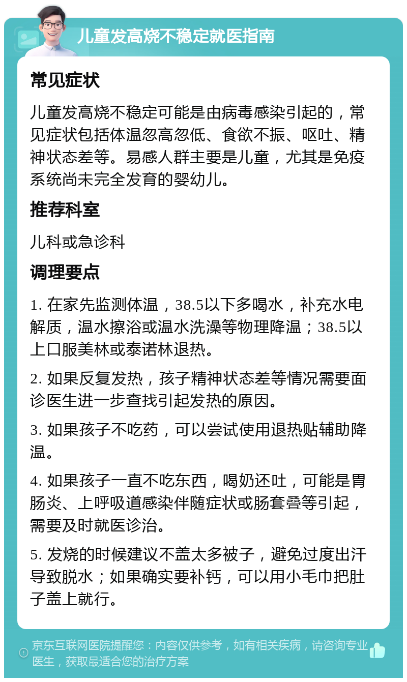 儿童发高烧不稳定就医指南 常见症状 儿童发高烧不稳定可能是由病毒感染引起的，常见症状包括体温忽高忽低、食欲不振、呕吐、精神状态差等。易感人群主要是儿童，尤其是免疫系统尚未完全发育的婴幼儿。 推荐科室 儿科或急诊科 调理要点 1. 在家先监测体温，38.5以下多喝水，补充水电解质，温水擦浴或温水洗澡等物理降温；38.5以上口服美林或泰诺林退热。 2. 如果反复发热，孩子精神状态差等情况需要面诊医生进一步查找引起发热的原因。 3. 如果孩子不吃药，可以尝试使用退热贴辅助降温。 4. 如果孩子一直不吃东西，喝奶还吐，可能是胃肠炎、上呼吸道感染伴随症状或肠套叠等引起，需要及时就医诊治。 5. 发烧的时候建议不盖太多被子，避免过度出汗导致脱水；如果确实要补钙，可以用小毛巾把肚子盖上就行。