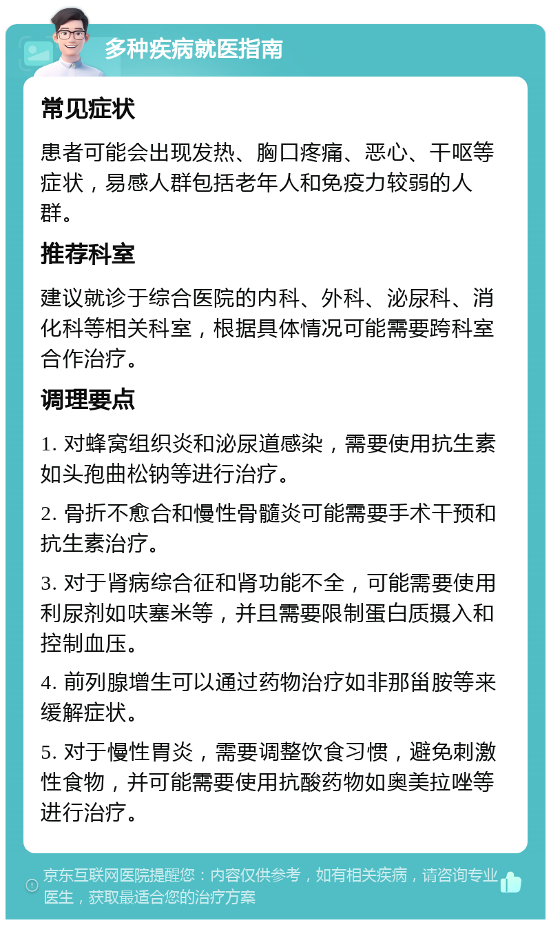 多种疾病就医指南 常见症状 患者可能会出现发热、胸口疼痛、恶心、干呕等症状，易感人群包括老年人和免疫力较弱的人群。 推荐科室 建议就诊于综合医院的内科、外科、泌尿科、消化科等相关科室，根据具体情况可能需要跨科室合作治疗。 调理要点 1. 对蜂窝组织炎和泌尿道感染，需要使用抗生素如头孢曲松钠等进行治疗。 2. 骨折不愈合和慢性骨髓炎可能需要手术干预和抗生素治疗。 3. 对于肾病综合征和肾功能不全，可能需要使用利尿剂如呋塞米等，并且需要限制蛋白质摄入和控制血压。 4. 前列腺增生可以通过药物治疗如非那甾胺等来缓解症状。 5. 对于慢性胃炎，需要调整饮食习惯，避免刺激性食物，并可能需要使用抗酸药物如奥美拉唑等进行治疗。