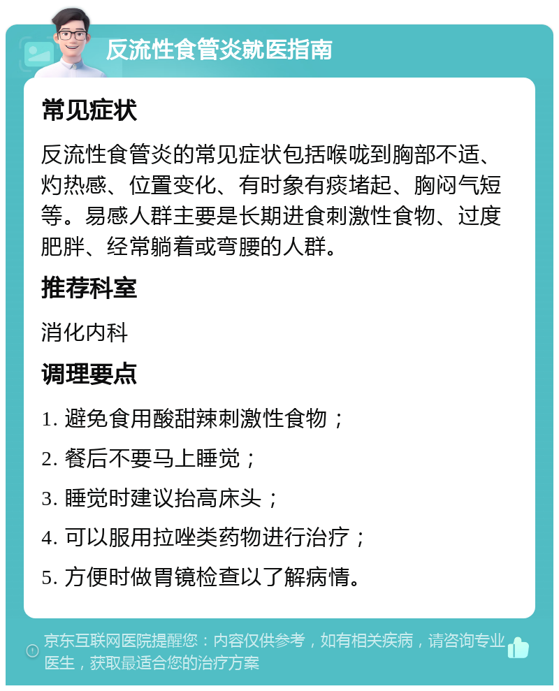 反流性食管炎就医指南 常见症状 反流性食管炎的常见症状包括喉咙到胸部不适、灼热感、位置变化、有时象有痰堵起、胸闷气短等。易感人群主要是长期进食刺激性食物、过度肥胖、经常躺着或弯腰的人群。 推荐科室 消化内科 调理要点 1. 避免食用酸甜辣刺激性食物； 2. 餐后不要马上睡觉； 3. 睡觉时建议抬高床头； 4. 可以服用拉唑类药物进行治疗； 5. 方便时做胃镜检查以了解病情。