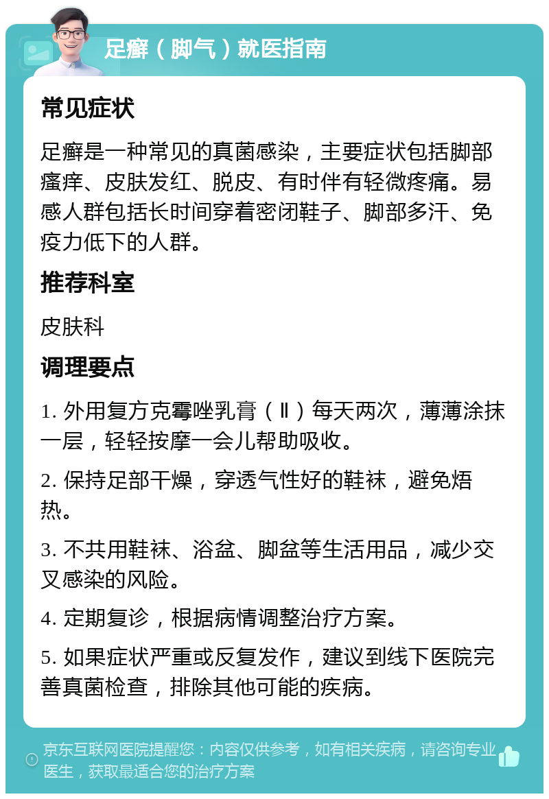 足癣（脚气）就医指南 常见症状 足癣是一种常见的真菌感染，主要症状包括脚部瘙痒、皮肤发红、脱皮、有时伴有轻微疼痛。易感人群包括长时间穿着密闭鞋子、脚部多汗、免疫力低下的人群。 推荐科室 皮肤科 调理要点 1. 外用复方克霉唑乳膏（Ⅱ）每天两次，薄薄涂抹一层，轻轻按摩一会儿帮助吸收。 2. 保持足部干燥，穿透气性好的鞋袜，避免焐热。 3. 不共用鞋袜、浴盆、脚盆等生活用品，减少交叉感染的风险。 4. 定期复诊，根据病情调整治疗方案。 5. 如果症状严重或反复发作，建议到线下医院完善真菌检查，排除其他可能的疾病。