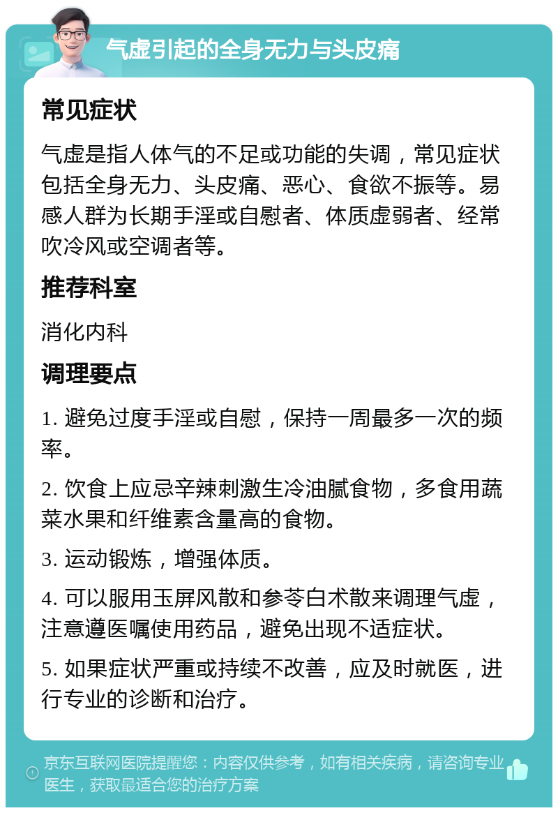 气虚引起的全身无力与头皮痛 常见症状 气虚是指人体气的不足或功能的失调，常见症状包括全身无力、头皮痛、恶心、食欲不振等。易感人群为长期手淫或自慰者、体质虚弱者、经常吹冷风或空调者等。 推荐科室 消化内科 调理要点 1. 避免过度手淫或自慰，保持一周最多一次的频率。 2. 饮食上应忌辛辣刺激生冷油腻食物，多食用蔬菜水果和纤维素含量高的食物。 3. 运动锻炼，增强体质。 4. 可以服用玉屏风散和参苓白术散来调理气虚，注意遵医嘱使用药品，避免出现不适症状。 5. 如果症状严重或持续不改善，应及时就医，进行专业的诊断和治疗。