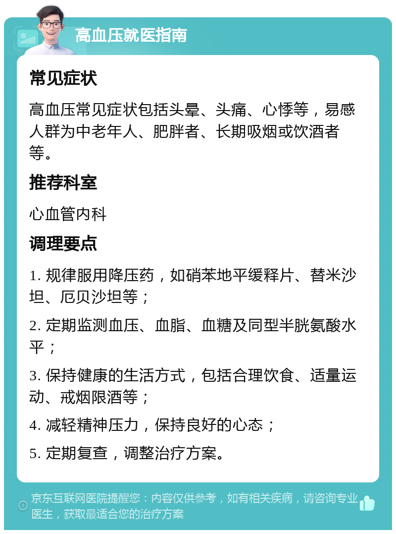 高血压就医指南 常见症状 高血压常见症状包括头晕、头痛、心悸等，易感人群为中老年人、肥胖者、长期吸烟或饮酒者等。 推荐科室 心血管内科 调理要点 1. 规律服用降压药，如硝苯地平缓释片、替米沙坦、厄贝沙坦等； 2. 定期监测血压、血脂、血糖及同型半胱氨酸水平； 3. 保持健康的生活方式，包括合理饮食、适量运动、戒烟限酒等； 4. 减轻精神压力，保持良好的心态； 5. 定期复查，调整治疗方案。