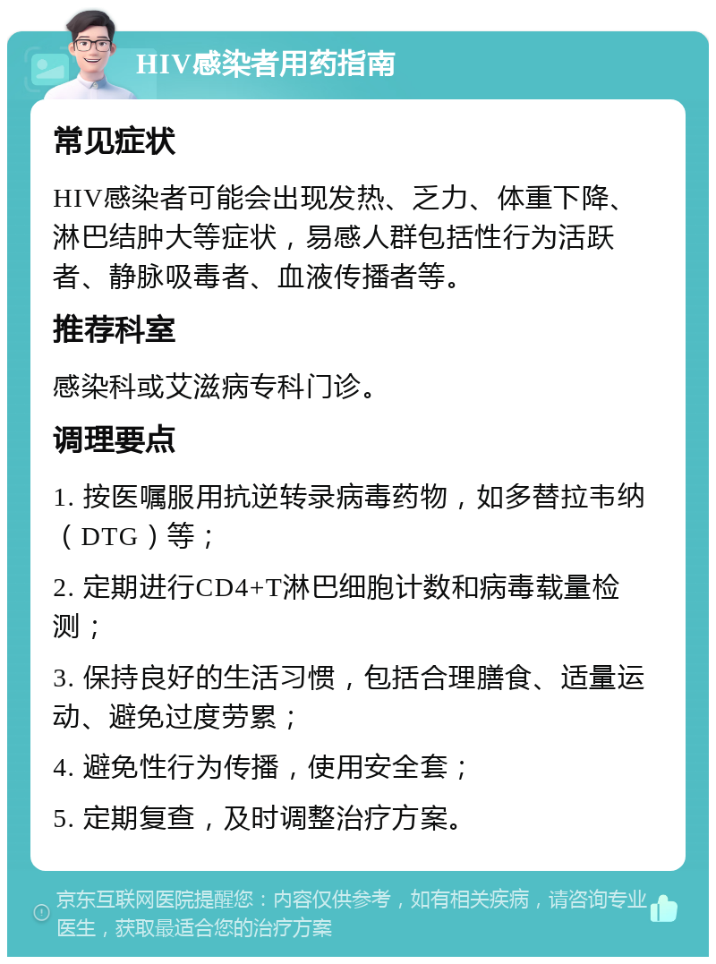 HIV感染者用药指南 常见症状 HIV感染者可能会出现发热、乏力、体重下降、淋巴结肿大等症状，易感人群包括性行为活跃者、静脉吸毒者、血液传播者等。 推荐科室 感染科或艾滋病专科门诊。 调理要点 1. 按医嘱服用抗逆转录病毒药物，如多替拉韦纳（DTG）等； 2. 定期进行CD4+T淋巴细胞计数和病毒载量检测； 3. 保持良好的生活习惯，包括合理膳食、适量运动、避免过度劳累； 4. 避免性行为传播，使用安全套； 5. 定期复查，及时调整治疗方案。