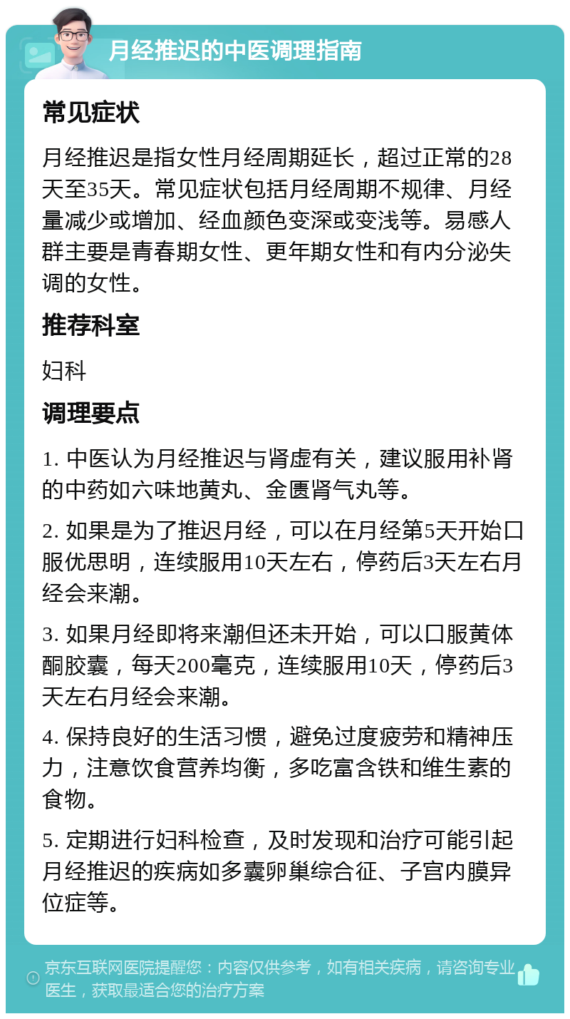 月经推迟的中医调理指南 常见症状 月经推迟是指女性月经周期延长，超过正常的28天至35天。常见症状包括月经周期不规律、月经量减少或增加、经血颜色变深或变浅等。易感人群主要是青春期女性、更年期女性和有内分泌失调的女性。 推荐科室 妇科 调理要点 1. 中医认为月经推迟与肾虚有关，建议服用补肾的中药如六味地黄丸、金匮肾气丸等。 2. 如果是为了推迟月经，可以在月经第5天开始口服优思明，连续服用10天左右，停药后3天左右月经会来潮。 3. 如果月经即将来潮但还未开始，可以口服黄体酮胶囊，每天200毫克，连续服用10天，停药后3天左右月经会来潮。 4. 保持良好的生活习惯，避免过度疲劳和精神压力，注意饮食营养均衡，多吃富含铁和维生素的食物。 5. 定期进行妇科检查，及时发现和治疗可能引起月经推迟的疾病如多囊卵巢综合征、子宫内膜异位症等。