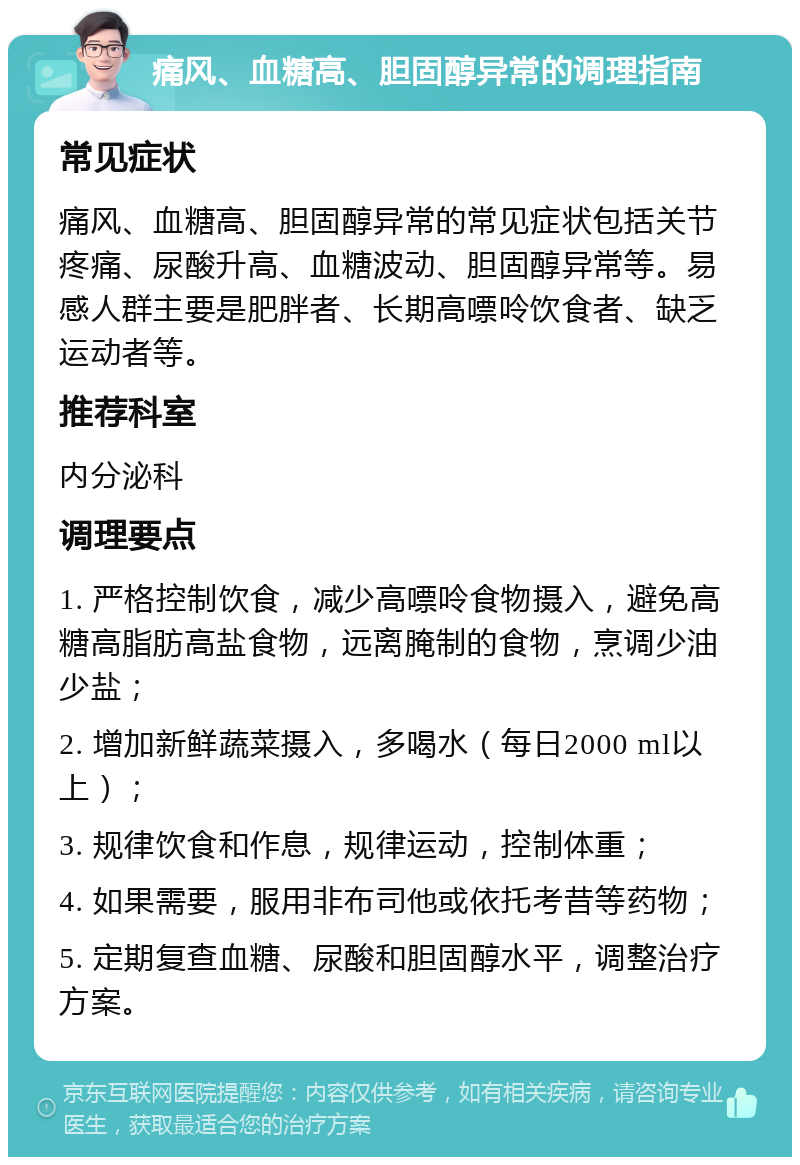 痛风、血糖高、胆固醇异常的调理指南 常见症状 痛风、血糖高、胆固醇异常的常见症状包括关节疼痛、尿酸升高、血糖波动、胆固醇异常等。易感人群主要是肥胖者、长期高嘌呤饮食者、缺乏运动者等。 推荐科室 内分泌科 调理要点 1. 严格控制饮食，减少高嘌呤食物摄入，避免高糖高脂肪高盐食物，远离腌制的食物，烹调少油少盐； 2. 增加新鲜蔬菜摄入，多喝水（每日2000 ml以上）； 3. 规律饮食和作息，规律运动，控制体重； 4. 如果需要，服用非布司他或依托考昔等药物； 5. 定期复查血糖、尿酸和胆固醇水平，调整治疗方案。