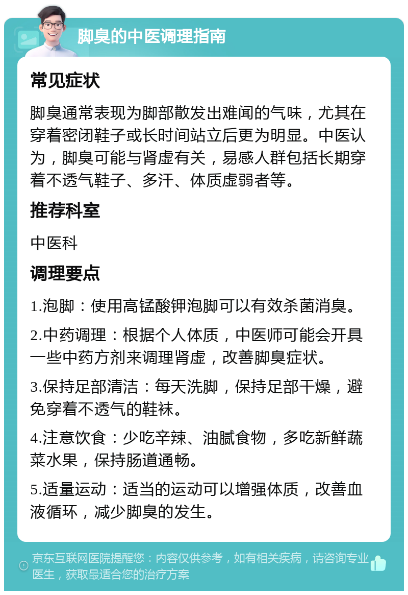 脚臭的中医调理指南 常见症状 脚臭通常表现为脚部散发出难闻的气味，尤其在穿着密闭鞋子或长时间站立后更为明显。中医认为，脚臭可能与肾虚有关，易感人群包括长期穿着不透气鞋子、多汗、体质虚弱者等。 推荐科室 中医科 调理要点 1.泡脚：使用高锰酸钾泡脚可以有效杀菌消臭。 2.中药调理：根据个人体质，中医师可能会开具一些中药方剂来调理肾虚，改善脚臭症状。 3.保持足部清洁：每天洗脚，保持足部干燥，避免穿着不透气的鞋袜。 4.注意饮食：少吃辛辣、油腻食物，多吃新鲜蔬菜水果，保持肠道通畅。 5.适量运动：适当的运动可以增强体质，改善血液循环，减少脚臭的发生。