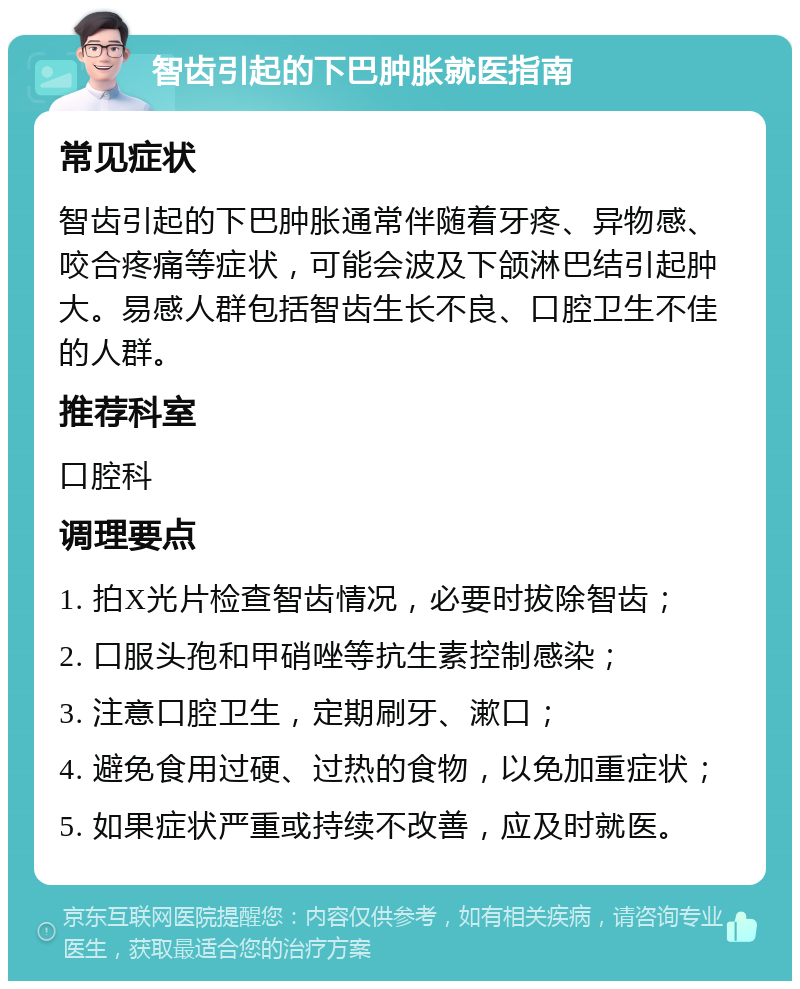 智齿引起的下巴肿胀就医指南 常见症状 智齿引起的下巴肿胀通常伴随着牙疼、异物感、咬合疼痛等症状，可能会波及下颌淋巴结引起肿大。易感人群包括智齿生长不良、口腔卫生不佳的人群。 推荐科室 口腔科 调理要点 1. 拍X光片检查智齿情况，必要时拔除智齿； 2. 口服头孢和甲硝唑等抗生素控制感染； 3. 注意口腔卫生，定期刷牙、漱口； 4. 避免食用过硬、过热的食物，以免加重症状； 5. 如果症状严重或持续不改善，应及时就医。