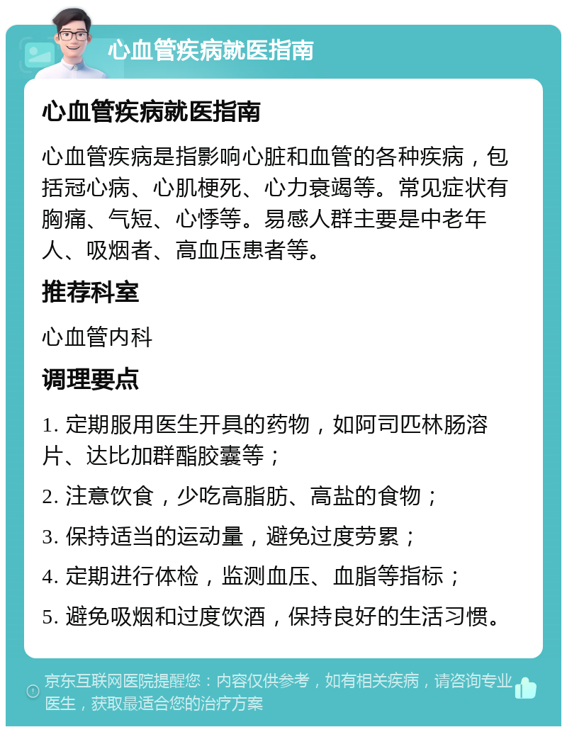 心血管疾病就医指南 心血管疾病就医指南 心血管疾病是指影响心脏和血管的各种疾病，包括冠心病、心肌梗死、心力衰竭等。常见症状有胸痛、气短、心悸等。易感人群主要是中老年人、吸烟者、高血压患者等。 推荐科室 心血管内科 调理要点 1. 定期服用医生开具的药物，如阿司匹林肠溶片、达比加群酯胶囊等； 2. 注意饮食，少吃高脂肪、高盐的食物； 3. 保持适当的运动量，避免过度劳累； 4. 定期进行体检，监测血压、血脂等指标； 5. 避免吸烟和过度饮酒，保持良好的生活习惯。