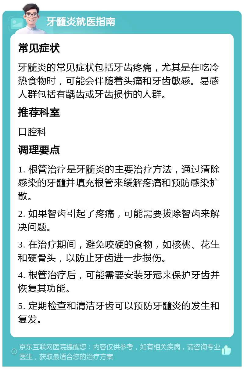 牙髓炎就医指南 常见症状 牙髓炎的常见症状包括牙齿疼痛，尤其是在吃冷热食物时，可能会伴随着头痛和牙齿敏感。易感人群包括有龋齿或牙齿损伤的人群。 推荐科室 口腔科 调理要点 1. 根管治疗是牙髓炎的主要治疗方法，通过清除感染的牙髓并填充根管来缓解疼痛和预防感染扩散。 2. 如果智齿引起了疼痛，可能需要拔除智齿来解决问题。 3. 在治疗期间，避免咬硬的食物，如核桃、花生和硬骨头，以防止牙齿进一步损伤。 4. 根管治疗后，可能需要安装牙冠来保护牙齿并恢复其功能。 5. 定期检查和清洁牙齿可以预防牙髓炎的发生和复发。