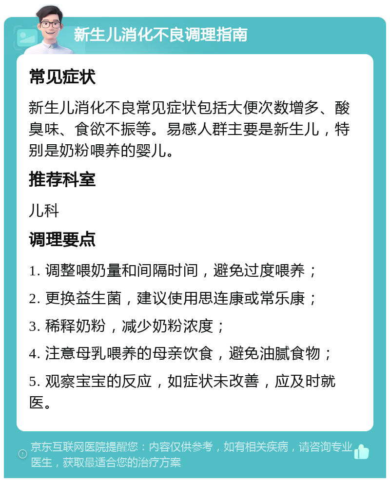 新生儿消化不良调理指南 常见症状 新生儿消化不良常见症状包括大便次数增多、酸臭味、食欲不振等。易感人群主要是新生儿，特别是奶粉喂养的婴儿。 推荐科室 儿科 调理要点 1. 调整喂奶量和间隔时间，避免过度喂养； 2. 更换益生菌，建议使用思连康或常乐康； 3. 稀释奶粉，减少奶粉浓度； 4. 注意母乳喂养的母亲饮食，避免油腻食物； 5. 观察宝宝的反应，如症状未改善，应及时就医。