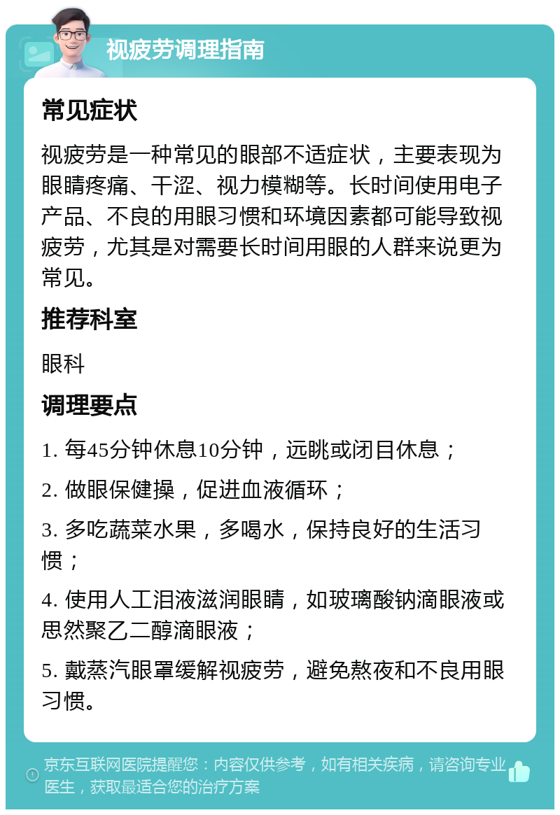 视疲劳调理指南 常见症状 视疲劳是一种常见的眼部不适症状，主要表现为眼睛疼痛、干涩、视力模糊等。长时间使用电子产品、不良的用眼习惯和环境因素都可能导致视疲劳，尤其是对需要长时间用眼的人群来说更为常见。 推荐科室 眼科 调理要点 1. 每45分钟休息10分钟，远眺或闭目休息； 2. 做眼保健操，促进血液循环； 3. 多吃蔬菜水果，多喝水，保持良好的生活习惯； 4. 使用人工泪液滋润眼睛，如玻璃酸钠滴眼液或思然聚乙二醇滴眼液； 5. 戴蒸汽眼罩缓解视疲劳，避免熬夜和不良用眼习惯。