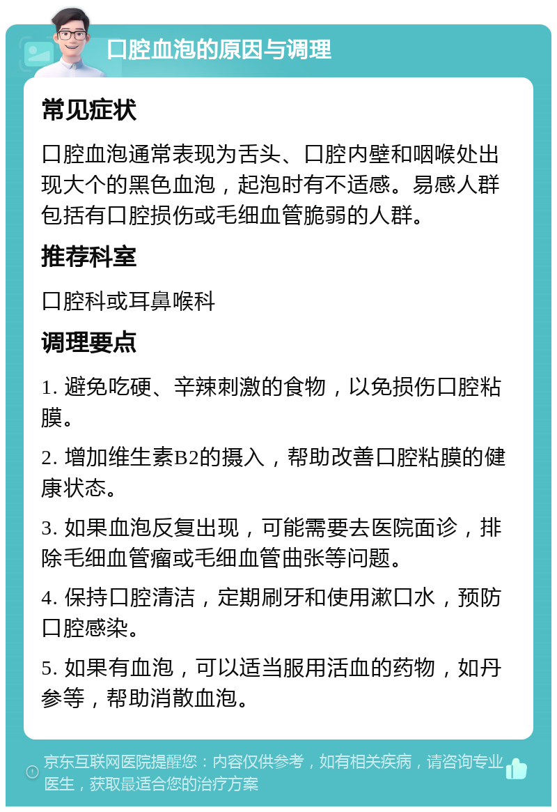 口腔血泡的原因与调理 常见症状 口腔血泡通常表现为舌头、口腔内壁和咽喉处出现大个的黑色血泡，起泡时有不适感。易感人群包括有口腔损伤或毛细血管脆弱的人群。 推荐科室 口腔科或耳鼻喉科 调理要点 1. 避免吃硬、辛辣刺激的食物，以免损伤口腔粘膜。 2. 增加维生素B2的摄入，帮助改善口腔粘膜的健康状态。 3. 如果血泡反复出现，可能需要去医院面诊，排除毛细血管瘤或毛细血管曲张等问题。 4. 保持口腔清洁，定期刷牙和使用漱口水，预防口腔感染。 5. 如果有血泡，可以适当服用活血的药物，如丹参等，帮助消散血泡。