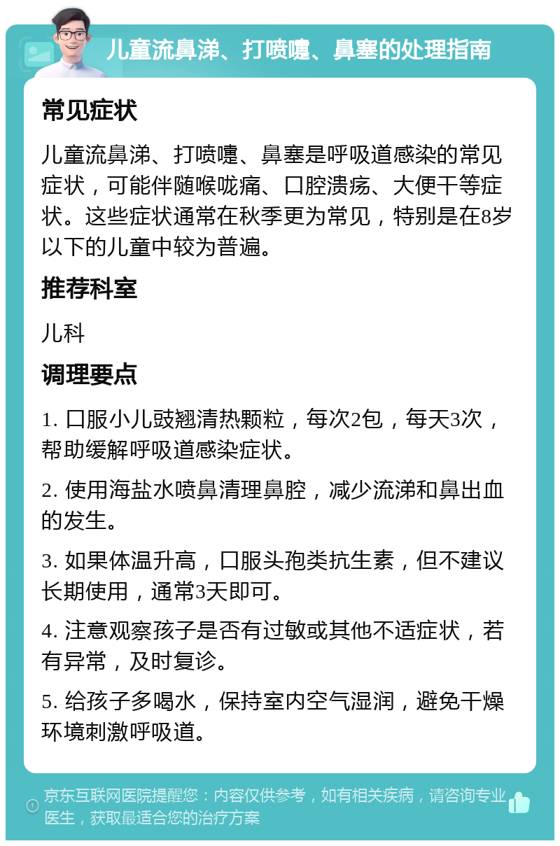 儿童流鼻涕、打喷嚏、鼻塞的处理指南 常见症状 儿童流鼻涕、打喷嚏、鼻塞是呼吸道感染的常见症状，可能伴随喉咙痛、口腔溃疡、大便干等症状。这些症状通常在秋季更为常见，特别是在8岁以下的儿童中较为普遍。 推荐科室 儿科 调理要点 1. 口服小儿豉翘清热颗粒，每次2包，每天3次，帮助缓解呼吸道感染症状。 2. 使用海盐水喷鼻清理鼻腔，减少流涕和鼻出血的发生。 3. 如果体温升高，口服头孢类抗生素，但不建议长期使用，通常3天即可。 4. 注意观察孩子是否有过敏或其他不适症状，若有异常，及时复诊。 5. 给孩子多喝水，保持室内空气湿润，避免干燥环境刺激呼吸道。