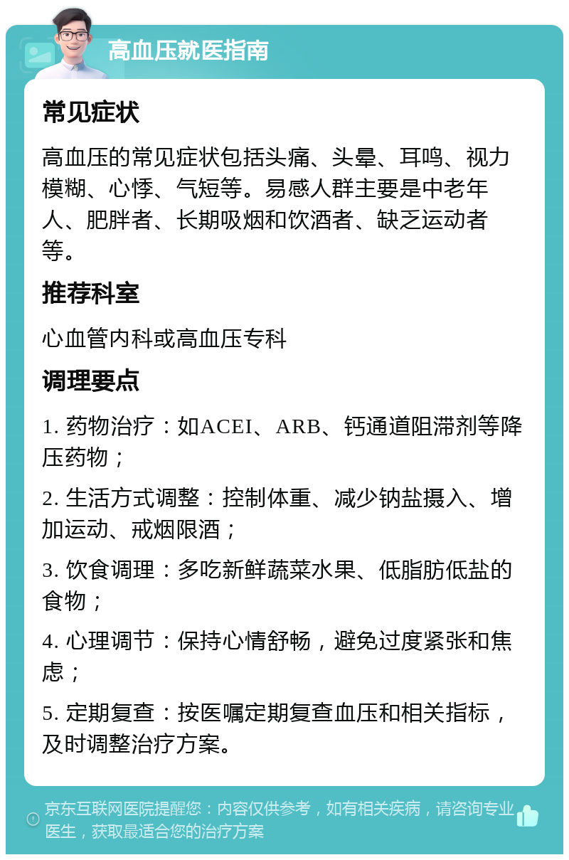 高血压就医指南 常见症状 高血压的常见症状包括头痛、头晕、耳鸣、视力模糊、心悸、气短等。易感人群主要是中老年人、肥胖者、长期吸烟和饮酒者、缺乏运动者等。 推荐科室 心血管内科或高血压专科 调理要点 1. 药物治疗：如ACEI、ARB、钙通道阻滞剂等降压药物； 2. 生活方式调整：控制体重、减少钠盐摄入、增加运动、戒烟限酒； 3. 饮食调理：多吃新鲜蔬菜水果、低脂肪低盐的食物； 4. 心理调节：保持心情舒畅，避免过度紧张和焦虑； 5. 定期复查：按医嘱定期复查血压和相关指标，及时调整治疗方案。