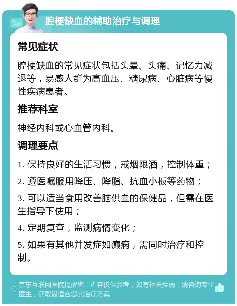 腔梗缺血的辅助治疗与调理 常见症状 腔梗缺血的常见症状包括头晕、头痛、记忆力减退等，易感人群为高血压、糖尿病、心脏病等慢性疾病患者。 推荐科室 神经内科或心血管内科。 调理要点 1. 保持良好的生活习惯，戒烟限酒，控制体重； 2. 遵医嘱服用降压、降脂、抗血小板等药物； 3. 可以适当食用改善脑供血的保健品，但需在医生指导下使用； 4. 定期复查，监测病情变化； 5. 如果有其他并发症如癫痫，需同时治疗和控制。