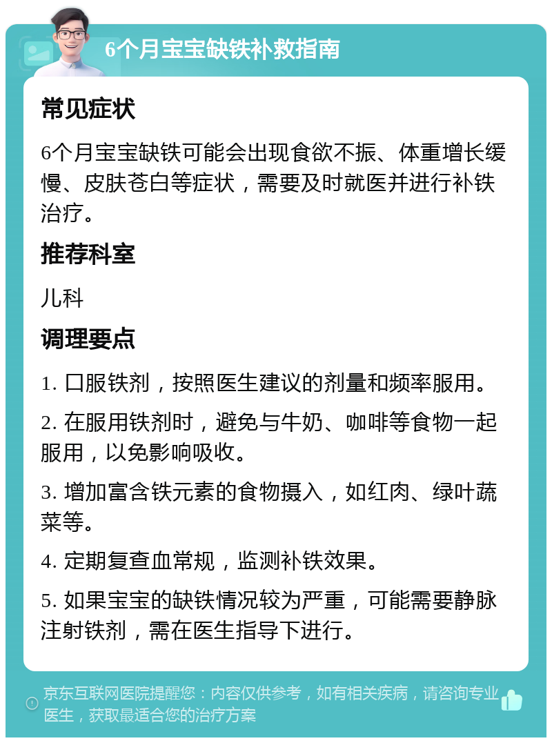 6个月宝宝缺铁补救指南 常见症状 6个月宝宝缺铁可能会出现食欲不振、体重增长缓慢、皮肤苍白等症状，需要及时就医并进行补铁治疗。 推荐科室 儿科 调理要点 1. 口服铁剂，按照医生建议的剂量和频率服用。 2. 在服用铁剂时，避免与牛奶、咖啡等食物一起服用，以免影响吸收。 3. 增加富含铁元素的食物摄入，如红肉、绿叶蔬菜等。 4. 定期复查血常规，监测补铁效果。 5. 如果宝宝的缺铁情况较为严重，可能需要静脉注射铁剂，需在医生指导下进行。