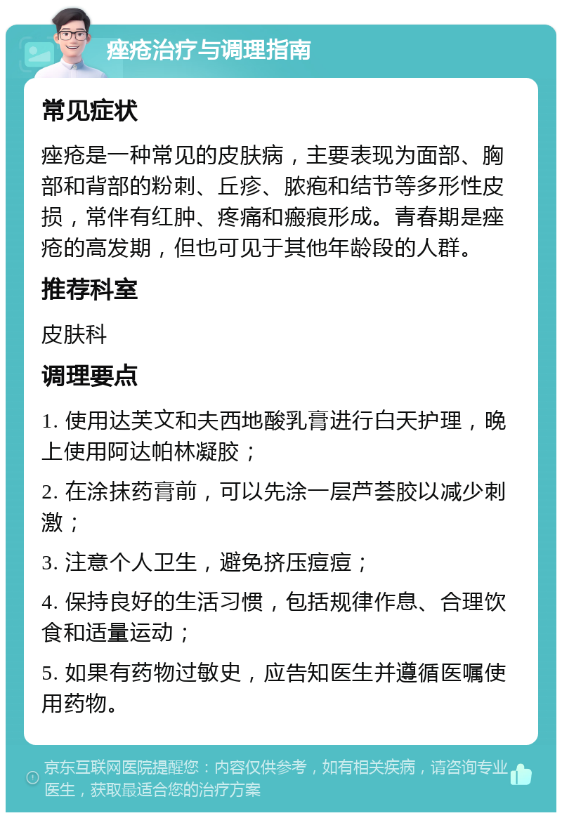 痤疮治疗与调理指南 常见症状 痤疮是一种常见的皮肤病，主要表现为面部、胸部和背部的粉刺、丘疹、脓疱和结节等多形性皮损，常伴有红肿、疼痛和瘢痕形成。青春期是痤疮的高发期，但也可见于其他年龄段的人群。 推荐科室 皮肤科 调理要点 1. 使用达芙文和夫西地酸乳膏进行白天护理，晚上使用阿达帕林凝胶； 2. 在涂抹药膏前，可以先涂一层芦荟胶以减少刺激； 3. 注意个人卫生，避免挤压痘痘； 4. 保持良好的生活习惯，包括规律作息、合理饮食和适量运动； 5. 如果有药物过敏史，应告知医生并遵循医嘱使用药物。