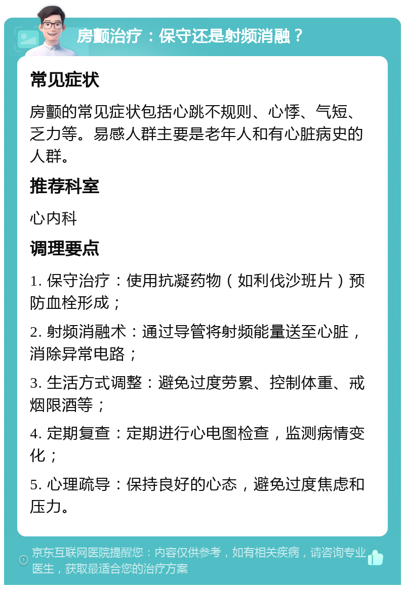 房颤治疗：保守还是射频消融？ 常见症状 房颤的常见症状包括心跳不规则、心悸、气短、乏力等。易感人群主要是老年人和有心脏病史的人群。 推荐科室 心内科 调理要点 1. 保守治疗：使用抗凝药物（如利伐沙班片）预防血栓形成； 2. 射频消融术：通过导管将射频能量送至心脏，消除异常电路； 3. 生活方式调整：避免过度劳累、控制体重、戒烟限酒等； 4. 定期复查：定期进行心电图检查，监测病情变化； 5. 心理疏导：保持良好的心态，避免过度焦虑和压力。