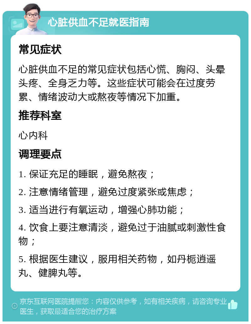 心脏供血不足就医指南 常见症状 心脏供血不足的常见症状包括心慌、胸闷、头晕头疼、全身乏力等。这些症状可能会在过度劳累、情绪波动大或熬夜等情况下加重。 推荐科室 心内科 调理要点 1. 保证充足的睡眠，避免熬夜； 2. 注意情绪管理，避免过度紧张或焦虑； 3. 适当进行有氧运动，增强心肺功能； 4. 饮食上要注意清淡，避免过于油腻或刺激性食物； 5. 根据医生建议，服用相关药物，如丹栀逍遥丸、健脾丸等。