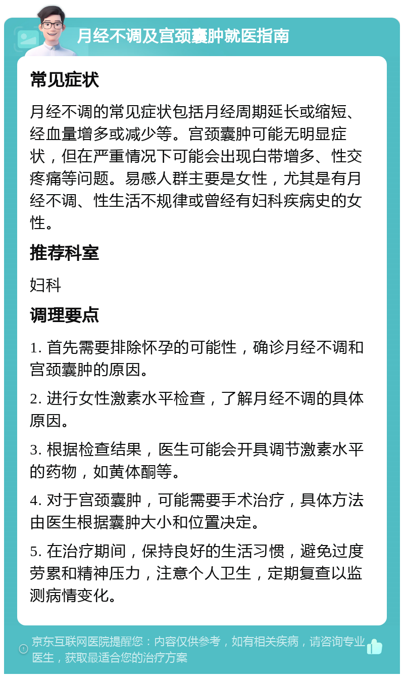 月经不调及宫颈囊肿就医指南 常见症状 月经不调的常见症状包括月经周期延长或缩短、经血量增多或减少等。宫颈囊肿可能无明显症状，但在严重情况下可能会出现白带增多、性交疼痛等问题。易感人群主要是女性，尤其是有月经不调、性生活不规律或曾经有妇科疾病史的女性。 推荐科室 妇科 调理要点 1. 首先需要排除怀孕的可能性，确诊月经不调和宫颈囊肿的原因。 2. 进行女性激素水平检查，了解月经不调的具体原因。 3. 根据检查结果，医生可能会开具调节激素水平的药物，如黄体酮等。 4. 对于宫颈囊肿，可能需要手术治疗，具体方法由医生根据囊肿大小和位置决定。 5. 在治疗期间，保持良好的生活习惯，避免过度劳累和精神压力，注意个人卫生，定期复查以监测病情变化。