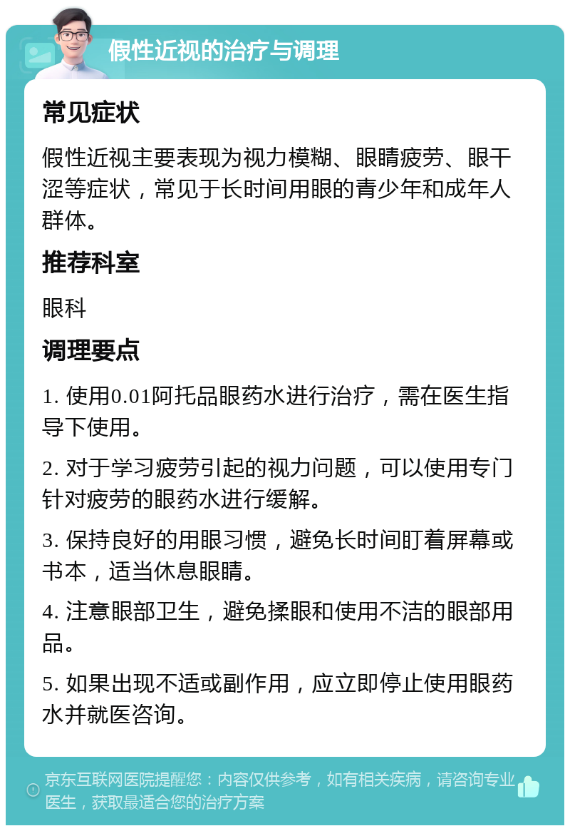 假性近视的治疗与调理 常见症状 假性近视主要表现为视力模糊、眼睛疲劳、眼干涩等症状，常见于长时间用眼的青少年和成年人群体。 推荐科室 眼科 调理要点 1. 使用0.01阿托品眼药水进行治疗，需在医生指导下使用。 2. 对于学习疲劳引起的视力问题，可以使用专门针对疲劳的眼药水进行缓解。 3. 保持良好的用眼习惯，避免长时间盯着屏幕或书本，适当休息眼睛。 4. 注意眼部卫生，避免揉眼和使用不洁的眼部用品。 5. 如果出现不适或副作用，应立即停止使用眼药水并就医咨询。