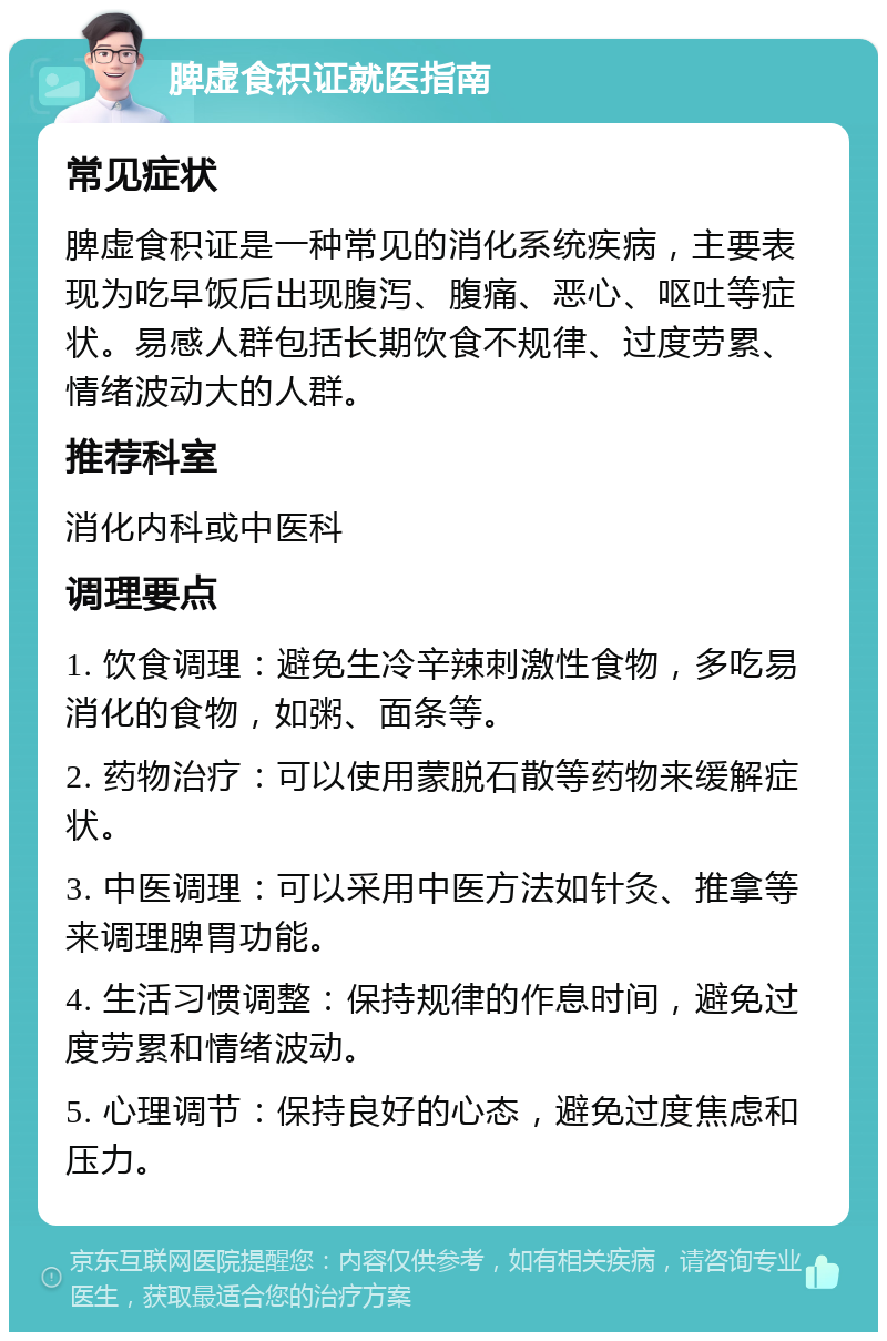 脾虚食积证就医指南 常见症状 脾虚食积证是一种常见的消化系统疾病，主要表现为吃早饭后出现腹泻、腹痛、恶心、呕吐等症状。易感人群包括长期饮食不规律、过度劳累、情绪波动大的人群。 推荐科室 消化内科或中医科 调理要点 1. 饮食调理：避免生冷辛辣刺激性食物，多吃易消化的食物，如粥、面条等。 2. 药物治疗：可以使用蒙脱石散等药物来缓解症状。 3. 中医调理：可以采用中医方法如针灸、推拿等来调理脾胃功能。 4. 生活习惯调整：保持规律的作息时间，避免过度劳累和情绪波动。 5. 心理调节：保持良好的心态，避免过度焦虑和压力。