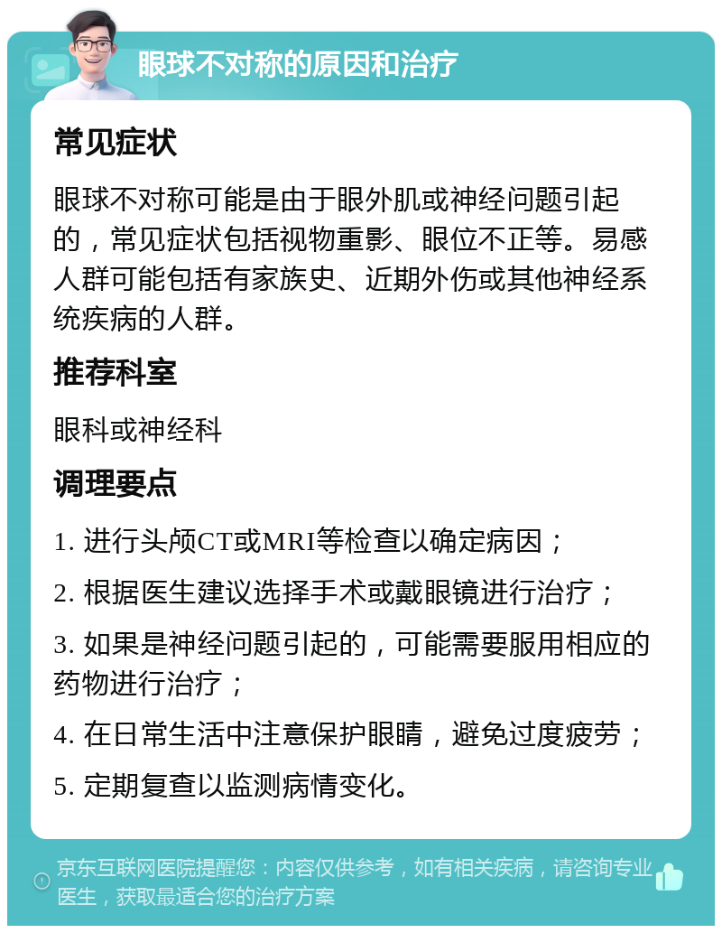 眼球不对称的原因和治疗 常见症状 眼球不对称可能是由于眼外肌或神经问题引起的，常见症状包括视物重影、眼位不正等。易感人群可能包括有家族史、近期外伤或其他神经系统疾病的人群。 推荐科室 眼科或神经科 调理要点 1. 进行头颅CT或MRI等检查以确定病因； 2. 根据医生建议选择手术或戴眼镜进行治疗； 3. 如果是神经问题引起的，可能需要服用相应的药物进行治疗； 4. 在日常生活中注意保护眼睛，避免过度疲劳； 5. 定期复查以监测病情变化。