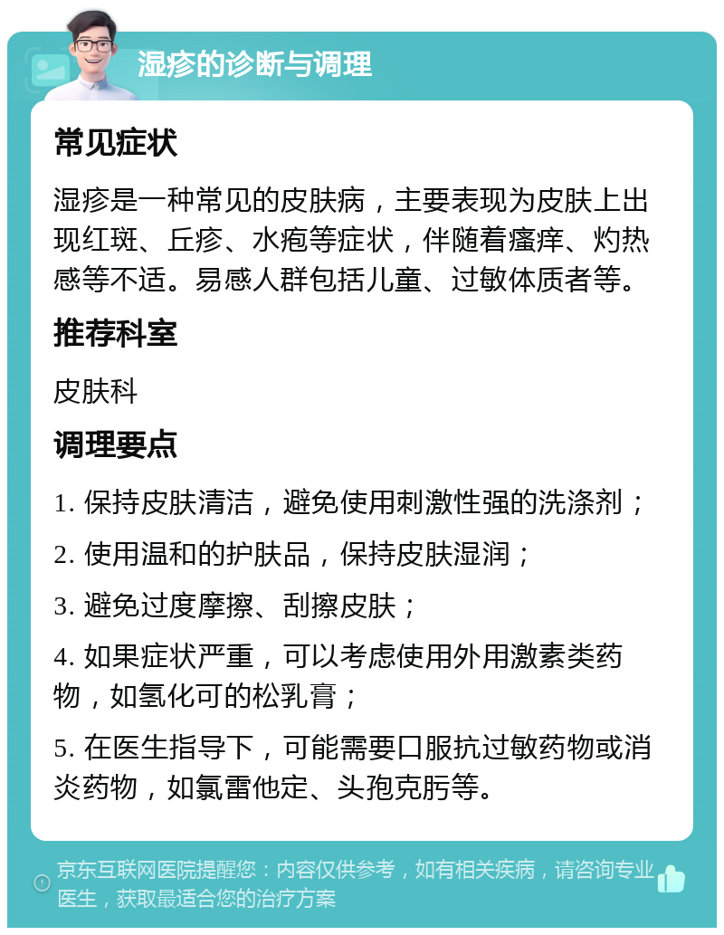 湿疹的诊断与调理 常见症状 湿疹是一种常见的皮肤病，主要表现为皮肤上出现红斑、丘疹、水疱等症状，伴随着瘙痒、灼热感等不适。易感人群包括儿童、过敏体质者等。 推荐科室 皮肤科 调理要点 1. 保持皮肤清洁，避免使用刺激性强的洗涤剂； 2. 使用温和的护肤品，保持皮肤湿润； 3. 避免过度摩擦、刮擦皮肤； 4. 如果症状严重，可以考虑使用外用激素类药物，如氢化可的松乳膏； 5. 在医生指导下，可能需要口服抗过敏药物或消炎药物，如氯雷他定、头孢克肟等。