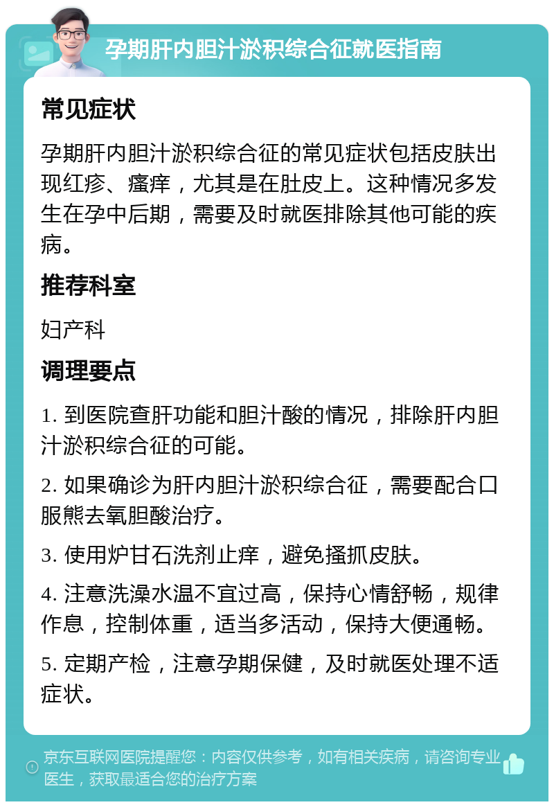 孕期肝内胆汁淤积综合征就医指南 常见症状 孕期肝内胆汁淤积综合征的常见症状包括皮肤出现红疹、瘙痒，尤其是在肚皮上。这种情况多发生在孕中后期，需要及时就医排除其他可能的疾病。 推荐科室 妇产科 调理要点 1. 到医院查肝功能和胆汁酸的情况，排除肝内胆汁淤积综合征的可能。 2. 如果确诊为肝内胆汁淤积综合征，需要配合口服熊去氧胆酸治疗。 3. 使用炉甘石洗剂止痒，避免搔抓皮肤。 4. 注意洗澡水温不宜过高，保持心情舒畅，规律作息，控制体重，适当多活动，保持大便通畅。 5. 定期产检，注意孕期保健，及时就医处理不适症状。