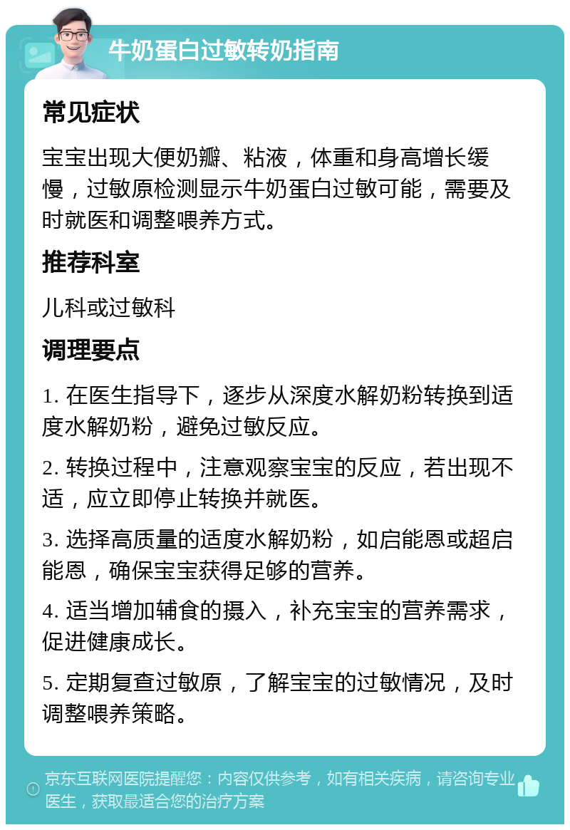 牛奶蛋白过敏转奶指南 常见症状 宝宝出现大便奶瓣、粘液，体重和身高增长缓慢，过敏原检测显示牛奶蛋白过敏可能，需要及时就医和调整喂养方式。 推荐科室 儿科或过敏科 调理要点 1. 在医生指导下，逐步从深度水解奶粉转换到适度水解奶粉，避免过敏反应。 2. 转换过程中，注意观察宝宝的反应，若出现不适，应立即停止转换并就医。 3. 选择高质量的适度水解奶粉，如启能恩或超启能恩，确保宝宝获得足够的营养。 4. 适当增加辅食的摄入，补充宝宝的营养需求，促进健康成长。 5. 定期复查过敏原，了解宝宝的过敏情况，及时调整喂养策略。