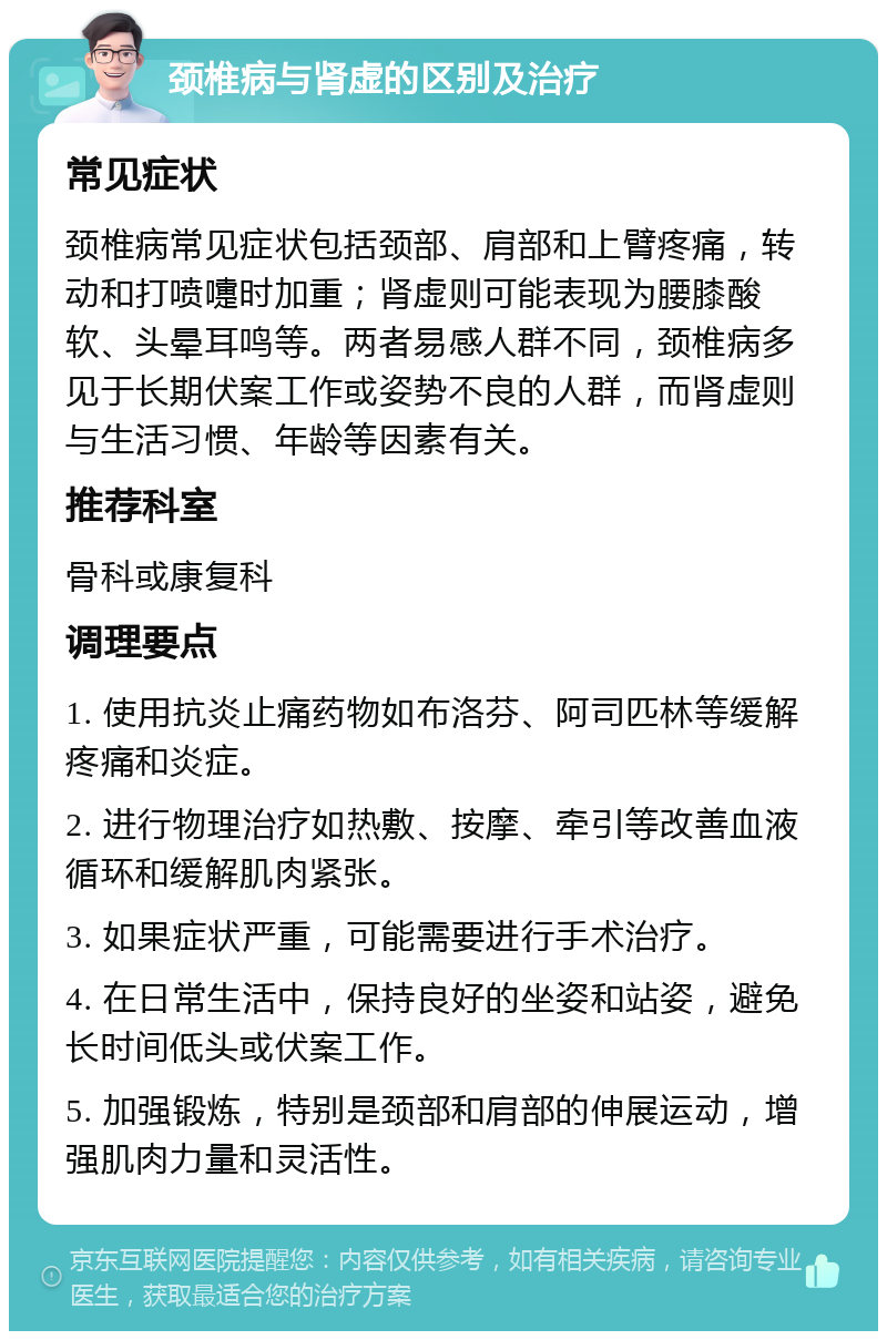 颈椎病与肾虚的区别及治疗 常见症状 颈椎病常见症状包括颈部、肩部和上臂疼痛，转动和打喷嚏时加重；肾虚则可能表现为腰膝酸软、头晕耳鸣等。两者易感人群不同，颈椎病多见于长期伏案工作或姿势不良的人群，而肾虚则与生活习惯、年龄等因素有关。 推荐科室 骨科或康复科 调理要点 1. 使用抗炎止痛药物如布洛芬、阿司匹林等缓解疼痛和炎症。 2. 进行物理治疗如热敷、按摩、牵引等改善血液循环和缓解肌肉紧张。 3. 如果症状严重，可能需要进行手术治疗。 4. 在日常生活中，保持良好的坐姿和站姿，避免长时间低头或伏案工作。 5. 加强锻炼，特别是颈部和肩部的伸展运动，增强肌肉力量和灵活性。