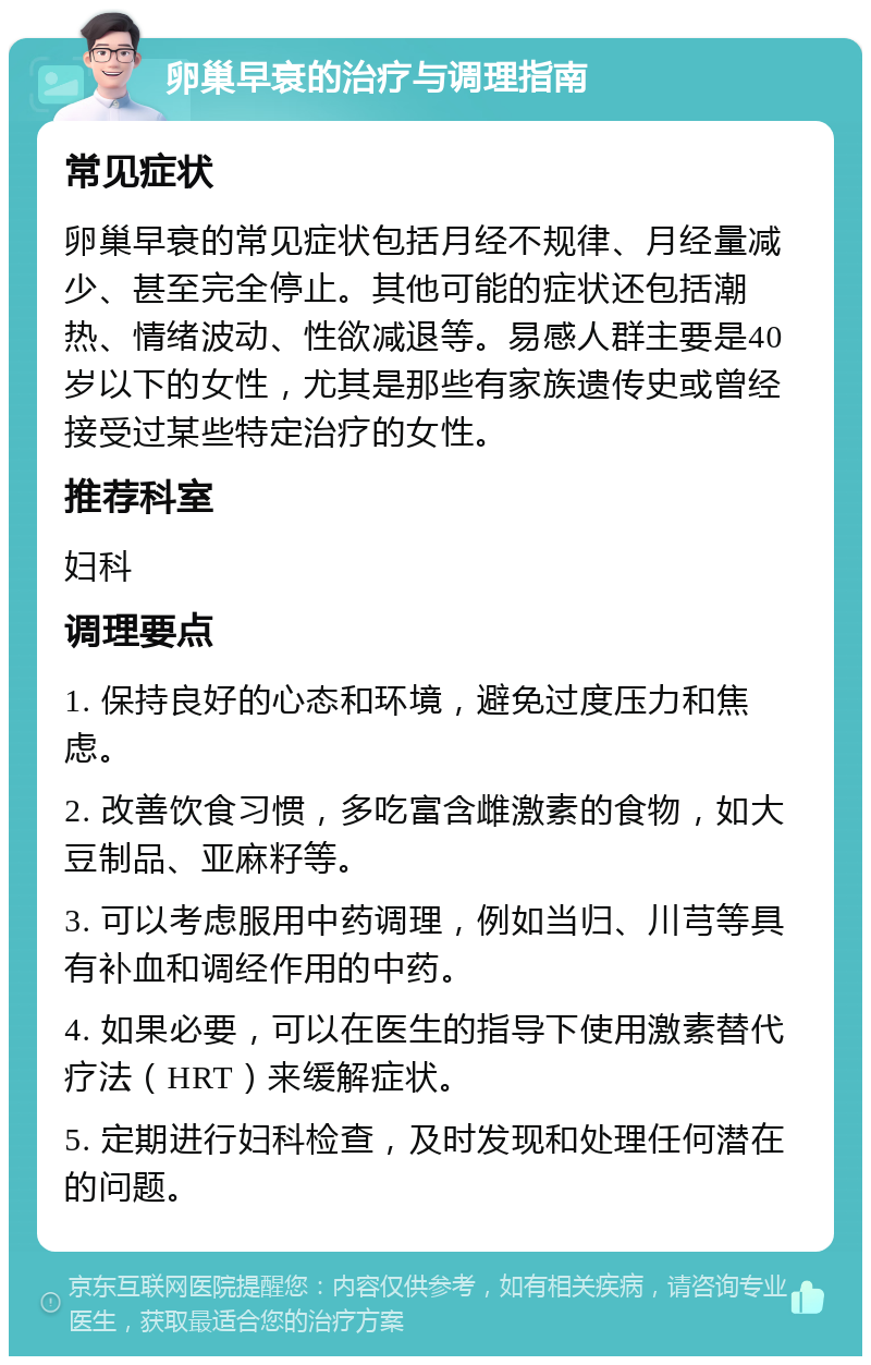 卵巢早衰的治疗与调理指南 常见症状 卵巢早衰的常见症状包括月经不规律、月经量减少、甚至完全停止。其他可能的症状还包括潮热、情绪波动、性欲减退等。易感人群主要是40岁以下的女性，尤其是那些有家族遗传史或曾经接受过某些特定治疗的女性。 推荐科室 妇科 调理要点 1. 保持良好的心态和环境，避免过度压力和焦虑。 2. 改善饮食习惯，多吃富含雌激素的食物，如大豆制品、亚麻籽等。 3. 可以考虑服用中药调理，例如当归、川芎等具有补血和调经作用的中药。 4. 如果必要，可以在医生的指导下使用激素替代疗法（HRT）来缓解症状。 5. 定期进行妇科检查，及时发现和处理任何潜在的问题。