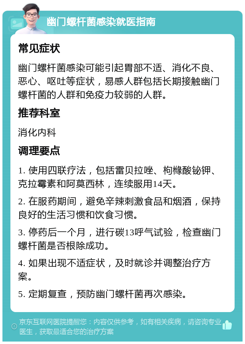 幽门螺杆菌感染就医指南 常见症状 幽门螺杆菌感染可能引起胃部不适、消化不良、恶心、呕吐等症状，易感人群包括长期接触幽门螺杆菌的人群和免疫力较弱的人群。 推荐科室 消化内科 调理要点 1. 使用四联疗法，包括雷贝拉唑、枸橼酸铋钾、克拉霉素和阿莫西林，连续服用14天。 2. 在服药期间，避免辛辣刺激食品和烟酒，保持良好的生活习惯和饮食习惯。 3. 停药后一个月，进行碳13呼气试验，检查幽门螺杆菌是否根除成功。 4. 如果出现不适症状，及时就诊并调整治疗方案。 5. 定期复查，预防幽门螺杆菌再次感染。