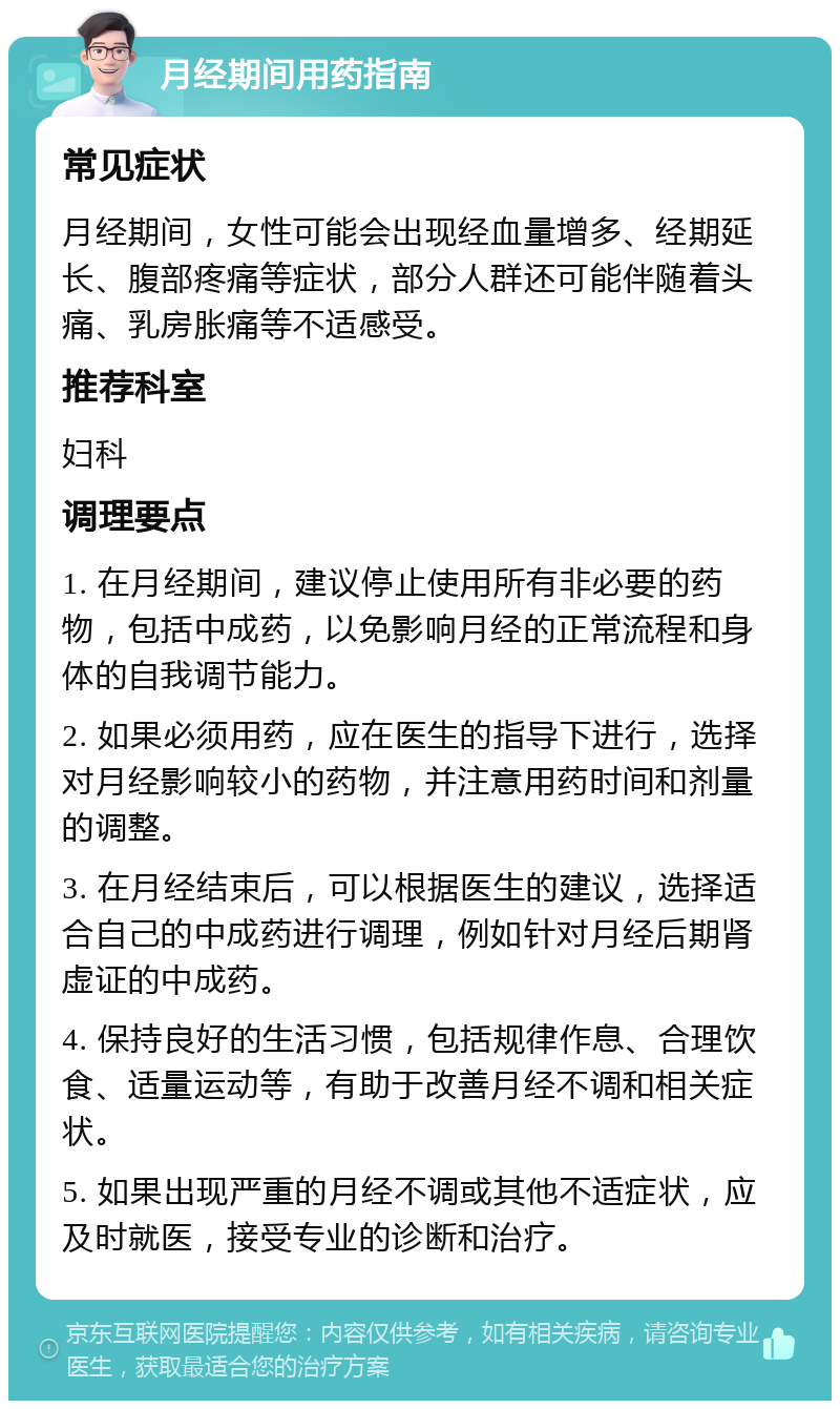 月经期间用药指南 常见症状 月经期间，女性可能会出现经血量增多、经期延长、腹部疼痛等症状，部分人群还可能伴随着头痛、乳房胀痛等不适感受。 推荐科室 妇科 调理要点 1. 在月经期间，建议停止使用所有非必要的药物，包括中成药，以免影响月经的正常流程和身体的自我调节能力。 2. 如果必须用药，应在医生的指导下进行，选择对月经影响较小的药物，并注意用药时间和剂量的调整。 3. 在月经结束后，可以根据医生的建议，选择适合自己的中成药进行调理，例如针对月经后期肾虚证的中成药。 4. 保持良好的生活习惯，包括规律作息、合理饮食、适量运动等，有助于改善月经不调和相关症状。 5. 如果出现严重的月经不调或其他不适症状，应及时就医，接受专业的诊断和治疗。