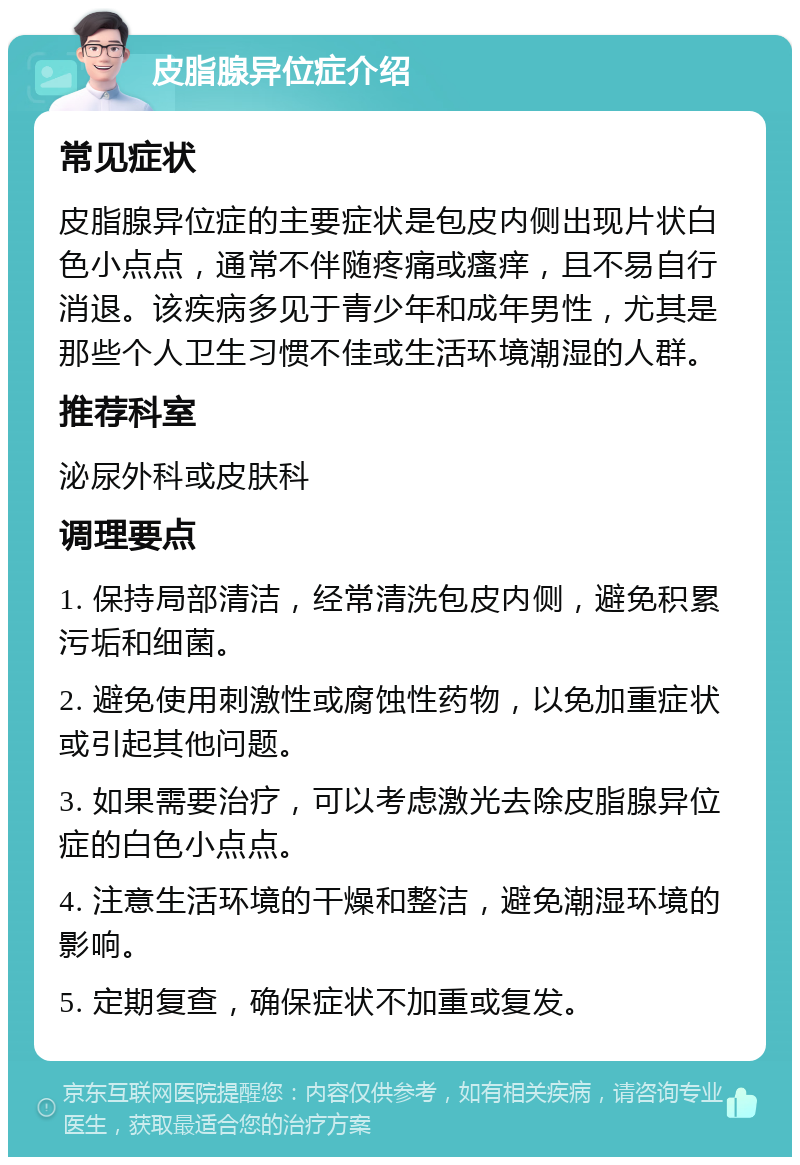 皮脂腺异位症介绍 常见症状 皮脂腺异位症的主要症状是包皮内侧出现片状白色小点点，通常不伴随疼痛或瘙痒，且不易自行消退。该疾病多见于青少年和成年男性，尤其是那些个人卫生习惯不佳或生活环境潮湿的人群。 推荐科室 泌尿外科或皮肤科 调理要点 1. 保持局部清洁，经常清洗包皮内侧，避免积累污垢和细菌。 2. 避免使用刺激性或腐蚀性药物，以免加重症状或引起其他问题。 3. 如果需要治疗，可以考虑激光去除皮脂腺异位症的白色小点点。 4. 注意生活环境的干燥和整洁，避免潮湿环境的影响。 5. 定期复查，确保症状不加重或复发。