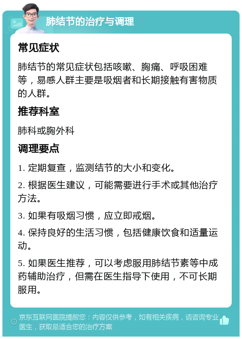 肺结节的治疗与调理 常见症状 肺结节的常见症状包括咳嗽、胸痛、呼吸困难等，易感人群主要是吸烟者和长期接触有害物质的人群。 推荐科室 肺科或胸外科 调理要点 1. 定期复查，监测结节的大小和变化。 2. 根据医生建议，可能需要进行手术或其他治疗方法。 3. 如果有吸烟习惯，应立即戒烟。 4. 保持良好的生活习惯，包括健康饮食和适量运动。 5. 如果医生推荐，可以考虑服用肺结节素等中成药辅助治疗，但需在医生指导下使用，不可长期服用。