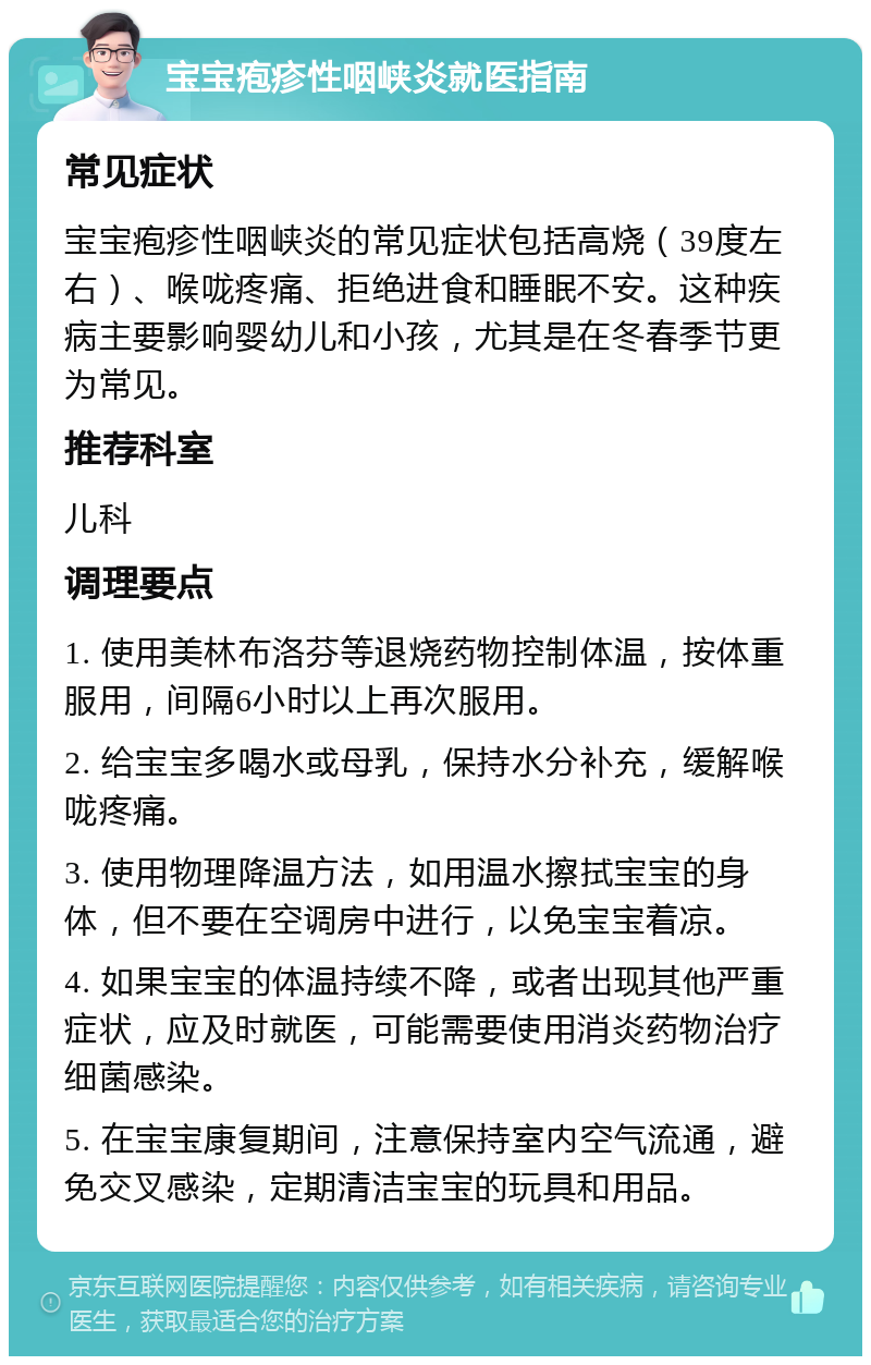 宝宝疱疹性咽峡炎就医指南 常见症状 宝宝疱疹性咽峡炎的常见症状包括高烧（39度左右）、喉咙疼痛、拒绝进食和睡眠不安。这种疾病主要影响婴幼儿和小孩，尤其是在冬春季节更为常见。 推荐科室 儿科 调理要点 1. 使用美林布洛芬等退烧药物控制体温，按体重服用，间隔6小时以上再次服用。 2. 给宝宝多喝水或母乳，保持水分补充，缓解喉咙疼痛。 3. 使用物理降温方法，如用温水擦拭宝宝的身体，但不要在空调房中进行，以免宝宝着凉。 4. 如果宝宝的体温持续不降，或者出现其他严重症状，应及时就医，可能需要使用消炎药物治疗细菌感染。 5. 在宝宝康复期间，注意保持室内空气流通，避免交叉感染，定期清洁宝宝的玩具和用品。