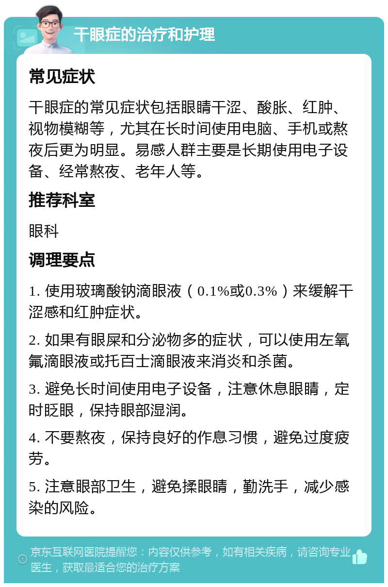 干眼症的治疗和护理 常见症状 干眼症的常见症状包括眼睛干涩、酸胀、红肿、视物模糊等，尤其在长时间使用电脑、手机或熬夜后更为明显。易感人群主要是长期使用电子设备、经常熬夜、老年人等。 推荐科室 眼科 调理要点 1. 使用玻璃酸钠滴眼液（0.1%或0.3%）来缓解干涩感和红肿症状。 2. 如果有眼屎和分泌物多的症状，可以使用左氧氟滴眼液或托百士滴眼液来消炎和杀菌。 3. 避免长时间使用电子设备，注意休息眼睛，定时眨眼，保持眼部湿润。 4. 不要熬夜，保持良好的作息习惯，避免过度疲劳。 5. 注意眼部卫生，避免揉眼睛，勤洗手，减少感染的风险。