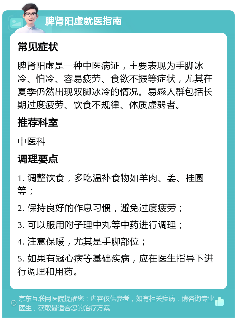 脾肾阳虚就医指南 常见症状 脾肾阳虚是一种中医病证，主要表现为手脚冰冷、怕冷、容易疲劳、食欲不振等症状，尤其在夏季仍然出现双脚冰冷的情况。易感人群包括长期过度疲劳、饮食不规律、体质虚弱者。 推荐科室 中医科 调理要点 1. 调整饮食，多吃温补食物如羊肉、姜、桂圆等； 2. 保持良好的作息习惯，避免过度疲劳； 3. 可以服用附子理中丸等中药进行调理； 4. 注意保暖，尤其是手脚部位； 5. 如果有冠心病等基础疾病，应在医生指导下进行调理和用药。