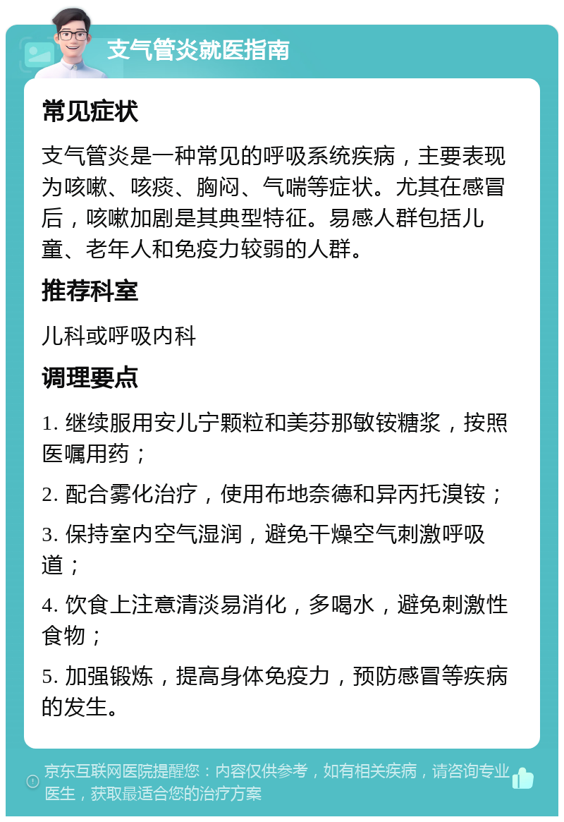 支气管炎就医指南 常见症状 支气管炎是一种常见的呼吸系统疾病，主要表现为咳嗽、咳痰、胸闷、气喘等症状。尤其在感冒后，咳嗽加剧是其典型特征。易感人群包括儿童、老年人和免疫力较弱的人群。 推荐科室 儿科或呼吸内科 调理要点 1. 继续服用安儿宁颗粒和美芬那敏铵糖浆，按照医嘱用药； 2. 配合雾化治疗，使用布地奈德和异丙托溴铵； 3. 保持室内空气湿润，避免干燥空气刺激呼吸道； 4. 饮食上注意清淡易消化，多喝水，避免刺激性食物； 5. 加强锻炼，提高身体免疫力，预防感冒等疾病的发生。