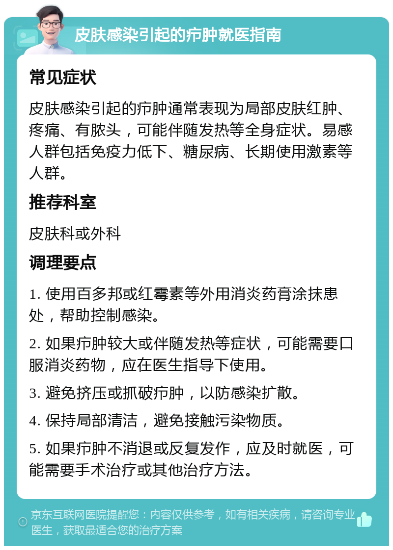 皮肤感染引起的疖肿就医指南 常见症状 皮肤感染引起的疖肿通常表现为局部皮肤红肿、疼痛、有脓头，可能伴随发热等全身症状。易感人群包括免疫力低下、糖尿病、长期使用激素等人群。 推荐科室 皮肤科或外科 调理要点 1. 使用百多邦或红霉素等外用消炎药膏涂抹患处，帮助控制感染。 2. 如果疖肿较大或伴随发热等症状，可能需要口服消炎药物，应在医生指导下使用。 3. 避免挤压或抓破疖肿，以防感染扩散。 4. 保持局部清洁，避免接触污染物质。 5. 如果疖肿不消退或反复发作，应及时就医，可能需要手术治疗或其他治疗方法。