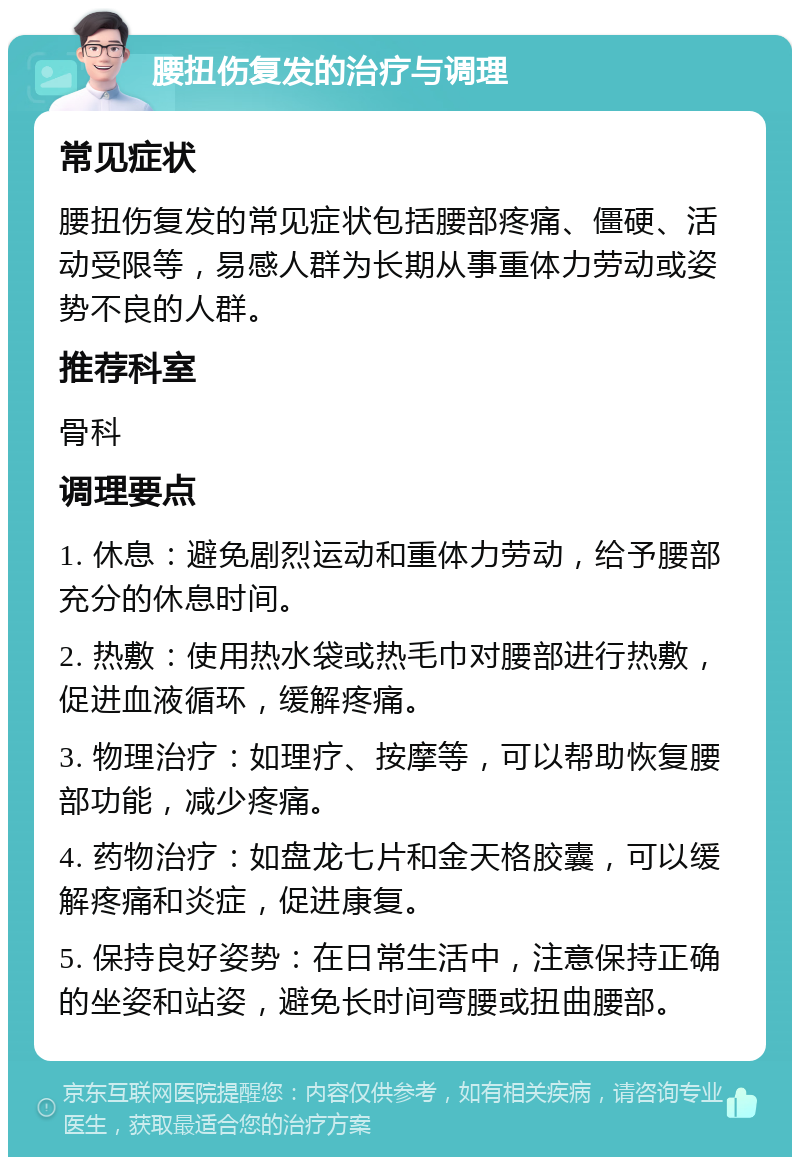 腰扭伤复发的治疗与调理 常见症状 腰扭伤复发的常见症状包括腰部疼痛、僵硬、活动受限等，易感人群为长期从事重体力劳动或姿势不良的人群。 推荐科室 骨科 调理要点 1. 休息：避免剧烈运动和重体力劳动，给予腰部充分的休息时间。 2. 热敷：使用热水袋或热毛巾对腰部进行热敷，促进血液循环，缓解疼痛。 3. 物理治疗：如理疗、按摩等，可以帮助恢复腰部功能，减少疼痛。 4. 药物治疗：如盘龙七片和金天格胶囊，可以缓解疼痛和炎症，促进康复。 5. 保持良好姿势：在日常生活中，注意保持正确的坐姿和站姿，避免长时间弯腰或扭曲腰部。