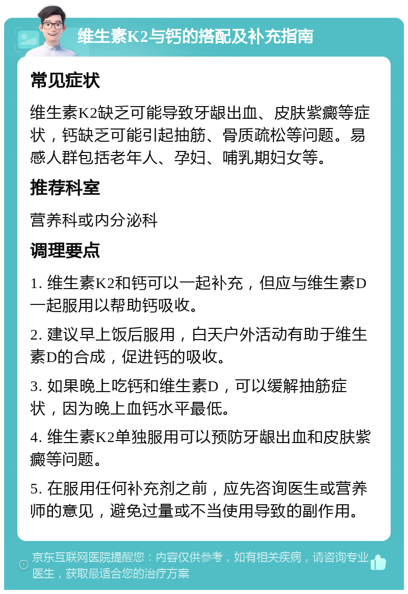 维生素K2与钙的搭配及补充指南 常见症状 维生素K2缺乏可能导致牙龈出血、皮肤紫癜等症状，钙缺乏可能引起抽筋、骨质疏松等问题。易感人群包括老年人、孕妇、哺乳期妇女等。 推荐科室 营养科或内分泌科 调理要点 1. 维生素K2和钙可以一起补充，但应与维生素D一起服用以帮助钙吸收。 2. 建议早上饭后服用，白天户外活动有助于维生素D的合成，促进钙的吸收。 3. 如果晚上吃钙和维生素D，可以缓解抽筋症状，因为晚上血钙水平最低。 4. 维生素K2单独服用可以预防牙龈出血和皮肤紫癜等问题。 5. 在服用任何补充剂之前，应先咨询医生或营养师的意见，避免过量或不当使用导致的副作用。