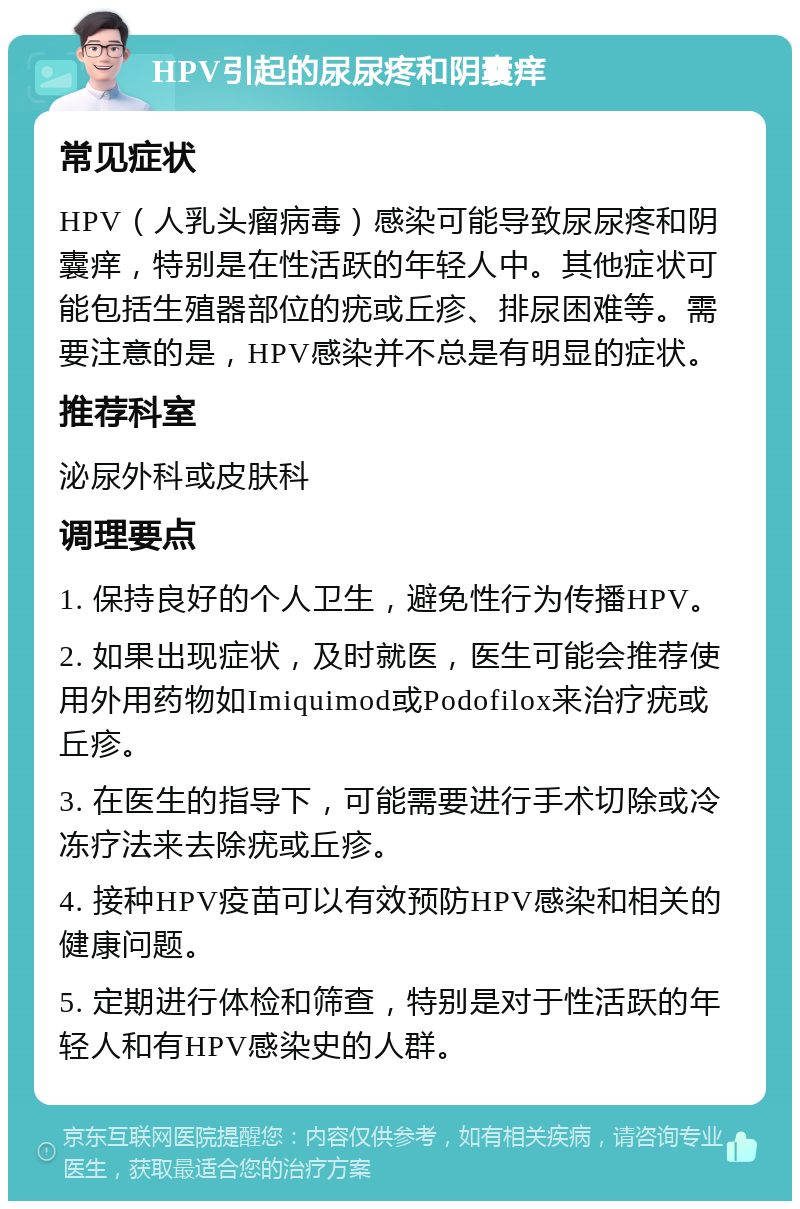 HPV引起的尿尿疼和阴囊痒 常见症状 HPV（人乳头瘤病毒）感染可能导致尿尿疼和阴囊痒，特别是在性活跃的年轻人中。其他症状可能包括生殖器部位的疣或丘疹、排尿困难等。需要注意的是，HPV感染并不总是有明显的症状。 推荐科室 泌尿外科或皮肤科 调理要点 1. 保持良好的个人卫生，避免性行为传播HPV。 2. 如果出现症状，及时就医，医生可能会推荐使用外用药物如Imiquimod或Podofilox来治疗疣或丘疹。 3. 在医生的指导下，可能需要进行手术切除或冷冻疗法来去除疣或丘疹。 4. 接种HPV疫苗可以有效预防HPV感染和相关的健康问题。 5. 定期进行体检和筛查，特别是对于性活跃的年轻人和有HPV感染史的人群。