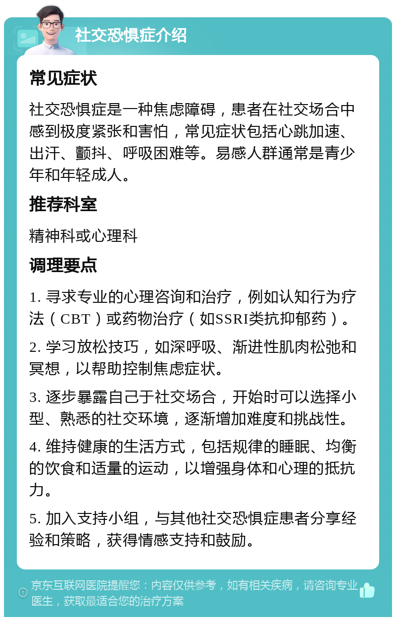 社交恐惧症介绍 常见症状 社交恐惧症是一种焦虑障碍，患者在社交场合中感到极度紧张和害怕，常见症状包括心跳加速、出汗、颤抖、呼吸困难等。易感人群通常是青少年和年轻成人。 推荐科室 精神科或心理科 调理要点 1. 寻求专业的心理咨询和治疗，例如认知行为疗法（CBT）或药物治疗（如SSRI类抗抑郁药）。 2. 学习放松技巧，如深呼吸、渐进性肌肉松弛和冥想，以帮助控制焦虑症状。 3. 逐步暴露自己于社交场合，开始时可以选择小型、熟悉的社交环境，逐渐增加难度和挑战性。 4. 维持健康的生活方式，包括规律的睡眠、均衡的饮食和适量的运动，以增强身体和心理的抵抗力。 5. 加入支持小组，与其他社交恐惧症患者分享经验和策略，获得情感支持和鼓励。